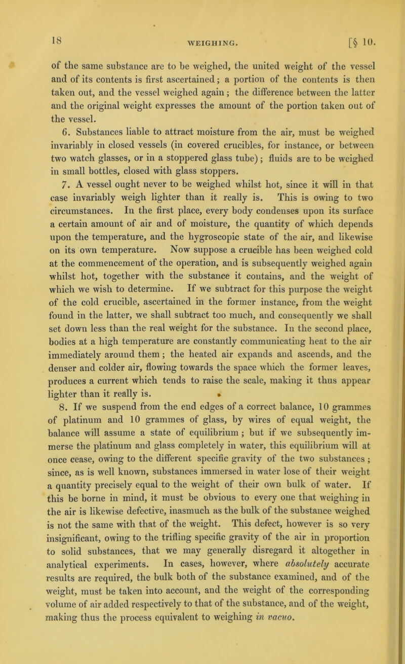 WEIGHING. [§ 1t). of the same substance are to be weighed, tbe united weight of the vessel and of its contents is first ascertained; a portion of tbe contents is tlien taken out, and the vessel weighed again; the difference between tbe latter and the original weight expresses the amount of the portion taken out of the vessel. 6. Substances liable to attract moisture from the air, must be weighed invariably in closed vessels (in covered crucibles, for instance, or between two watch glasses, or in a stoppered glass tube); fluids are to be weighed in small bottles, closed with glass stoppers. 7. A vessel ought never to be weighed whilst hot, since it will in that case invariably weigh lighter than it really is. This is owing to two circumstances. In the first place, every body condenses upon its surface a certain amount of air and of moisture, the quantity of which depends upon the temperature, and the hygroscopic state of the air, and likewise on its own temperature. Now suppose a crucible has been weighed cold at the commencement of the Operation, and is subsequently weighed again whilst hot, together with the substance it contains, and the weight of which we wish to determine. If we subtract for this purpose the weight of the cold crucible, ascertained in the former instance, from the weight found in the latter, we shall subtract too much, and consequently we shall set down less than the real weight for the substance. In the second place, bodies at a high temperature are constantly communicating heat to the air immediately around them; the heated air expands and ascends, and the denser and colder air, flowing towards the space which the former leaves, produces a current which tends to raise the scale, making it thus appear lighter than it really is. • 8. If we suspend from the end edges of a correct balance, 10 grammes of platinum and 10 grammes of glass, by wires of equal weight, the balance will assume a state of equilibrium ; but if we subsequently im- merse the platinum and glass completely in water, this equilibrium will at once cease, owing to the different specific gravity of the two substances ; since, as is well known, substances immersed in water lose of their weight a quantity precisely equal to the weight of their own bulk of water. If this be borne in mind, it must be obvious to every one that weighing in the air is likewise defective, inasmuch as the bulk of the substance weighed is not the same with that of the weight. This defect, however is so very insignificant, owing to the trifling specific gravity of the air in proportion to solid substances, that we may generally disregard it altogether in analytical experiments. In cases, however, where absolutely accurate results are required, the bulk both of the substance examined, and of the weight, must be taken into account, and the weight of the corresponding volume of air added respectively to that of the substance, and of the weight, making thus the process equivalent to weighing in vacuo.