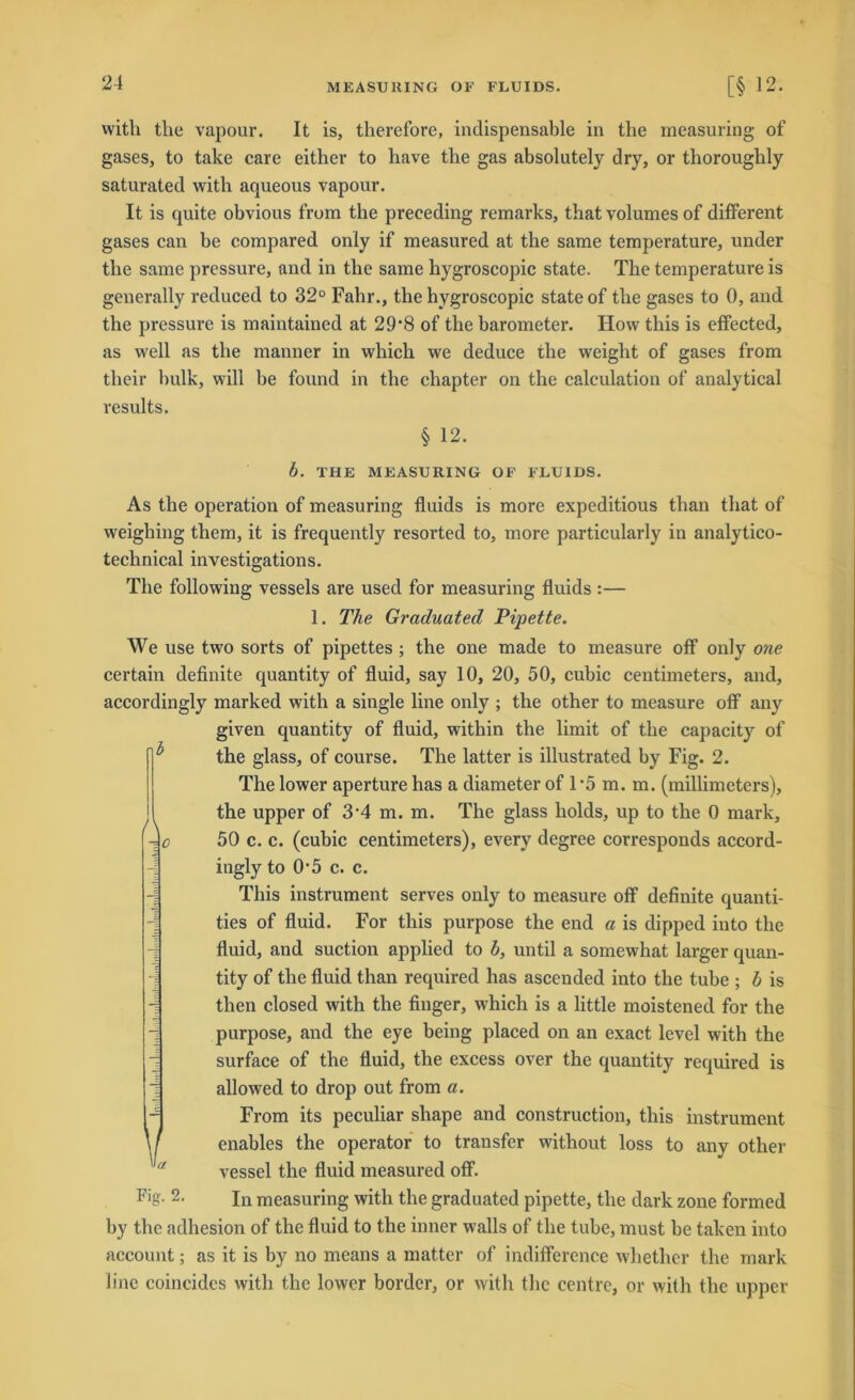 witli the vapour. It is, therefore, indispensable in tlie measuring of gases, to take care either to have the gas absolutely dry, or tlioroughly saturated with aqueous vapour. It is quite obvious from the preceding remarks, that volumes of different gases can be compared oniy if measured at the same temperature, under the same pressure, and in the same hygroscopic state. The temperature is generally reduced to 32° Fahr., the hygroscopic state of the gases to 0, and the pressure is maintained at 29-8 of the barometer. How this is effected, as well as the manner in which we deduce the weight of gases from their bulk, will be found in the chapter on the calculation of analytical results. § 12. b. THE MEASURING OF FLUIDS. As tlie Operation of measuring fluids is more expeditious than that of weighing them, it is frequently resorted to, more particularly in analytico- technical investigations. The following vessels are used for measuring fluids :— 1. The Graduated Pipette. We use two sorts of pipettes ; the one made to measure off only one certain definite quantity of fluid, say 10, 20, 50, cubic centimeters, and, accordingly marked with a single line only ; the other to measure off any given quantity of fluid, within the limit of the capacity of the glass, of course. The latter is illustrated by Fig. 2. The lower aperture has a diameter of 1*5 m. m. (mülimeters), the upper of 3'4 m. m. The glass holds, up to the 0 mark, 50 c. c. (cubic centimeters), every degree corresponds accord- ingly to 0*5 c. c. This Instrument serves only to measure off definite quanti- ties of fluid. For this purpose the end a is dipped into the fluid, and suction applied to b, until a somewhat larger quan- tity of the fluid than required has ascended into the tube ; b is then closed with the finger, which is a little moistened for the purpose, and the eye being placed on an exact level with the surface of the fluid, the excess over the quantity required is allowed to drop out from a. From its peculiar shape and construction, this instrument enables the operator to transfer without loss to any other vessel the fluid measured off. %• 2- In measuring with the graduated pipette, the dark zone formed by the adhesion of the fluid to the inner walls of the tube, must be taken into account; as it is by no means a matter of indifference whether the mark line coincides with the lower border, or with the centre, or with the upper V