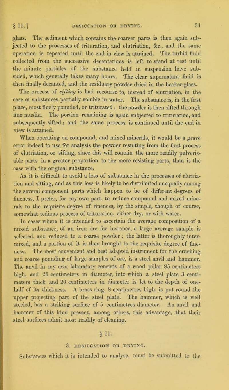 glass. The Sediment which contaius the coarser parts is then again sub- jected to the processes of trituration, and elutriation, &c., and the same Operation is repeated until the end in view is attained. The turbid fluid collected from the successive decantations is left to stand at rest until the minute particles of the substance held in Suspension have sub- sided, which generally takes many hours. The clear supernatant fluid is then finally decanted, and the residuary powder dried in the beaker-glass. The process of sifting is had recourse to, instead of elutriation, in the case of substances partially soluble in water. The substance is, in the first place, most finely pounded, or triturated ; the powder is then sifted through fine muslin. The portion remaining is again subjected to trituration, and subsequently sifted ; and the same process is continued until the end in view is attained. When operating on compound, and mixed minerals, it would be a grave error indeed to use for analysis the powder resulting from the first process of elutriation, or sifting, since this will contain the more readily pulveriz- able parts in a greater proportion to the more resisting parts, than is the case with the original substance. As it is difficult to avoid a loss of substance in the processes of elutria- tion and sifting, and as this loss is likely to be distributed unequally among the several component parts which happen to be of different degrees of fineness, I prefer, for my own part, to reduce compound and mixed mine- rals to the requisite degree of fineness, by the simple, though of course, somewhat tedious process of trituration, either dry, or with water. In cases where it is intended to ascertain the average composition of a mixed substance, of an iron ore for instance, a large average sample is selected, and reduced to a coarse powder ; the latter is thoroughly inter- mixed, and a portion of it is then brought to the requisite degree of fine- ness. The most convenient and best adapted instrument for the crusliing and coarse pounding of large samples of ore, is a steel anvil and hammer. The anvil in my own laboratory consists of a wood pillar 85 centimeters high, and 26 centimeters in diameter, into which a steel plate 3 centi- meters thick and 20 centimeters in diameter is let to the depth of one- half of its thickness. A brass ring, 8 centimetres high, is put round the upper projecting part of the steel plate. The hammer, which is well steeled, has a striking surface of 5 centimetres diameter. An anvil and hammer of this kind present, among others, this advantage, that their steel surfaces admit most readily of cleaning. § 15. 3. DESICCATION OR DRYING. Substances which it is intended to analyse, must be submittcd to the