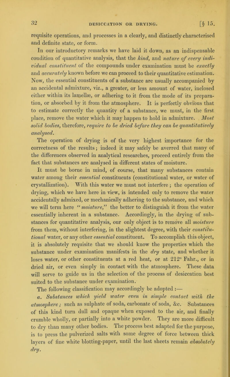 requisite operations, and processes in a clearly, and distinctly characterised and definite state, or form. In our introductory remarks we liave laid it down, as an indispensable condition of quantitative analysis, that the kind, and nature of every indi- vidual constituent of the Compounds under examination must be exactly and accurately known before we can proceed to their quantitative estimation. Now, the essential constituents of a substance are usually accompanied by an accidental admixture, viz., a greater, or less amount of water, inclosed eitlier within its lamellse, or adhering to it from the mode of its prepara- tion, or absorbed by it from the atmosphere. It is perfectly obvious that to estimate correctly the quantity of a substance, we must, in the first place, remove the water which it may happen to hold in admixture. Most solid bodies, therefore, require to be dried before they can be quantitatively analysed. The Operation of drying is of the very highest importance for the correctness of the results; indeed it may safely be averred that many of the differences observed in analytical researches, proceed entirely from the fact that substances are analysed in different States of moisture. It must be borne in mind, of course, that many substances contain water among their essential constituents (constitutional water, or water of crystallization). With this water we must not interfere ; the Operation of drying, which we liave here in view, is intended only to remove the wrater accidentally admixed, or mechanically adhering to the substance, and which we will term here “ moisture,” the better to distinguish it from the water essentially inherent in a substance. Accordingly, in the drying of sub- stances for quantitative analysis, our only object is to remove all moisture from them, without interfering, in the slightest degree, with their constitu- tional water, or any other essential constituent. To accomplish this object, it is absolutely requisite that we sliould know the properties which the substance under examination manifests in the dry state, and whether it loses water, or other constituents at a red heat, or at 212° Fahr., or in dried air, or even simply in contact with the atmosphere. These data will serve to guide us in the selection of the process of desiccation best suited to the substance under examination. The followdng Classification may accordingly be adopted :— a. Substances which yield water even in simple contact with the atmosphere ; such as sulphate of soda, carbonate of soda, &c. Substances of this kind turn dull and opaque wlien exposed to the air, and finally crumble wholly, or partially into a white powder. They are more difficult to dry tlian many other bodies. The process best adapted for the purpose, is to press the pulverized salts with some degree of force between thick layers of fine white blotting-paper, until the last slieets remain absolutely dry.