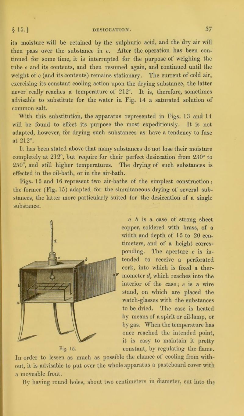 its moisture will be retained by the sulphuric acid, and the dry air will then pass over the substance in c. After the Operation has been con- tinued for some time, it is interrupted for the purpose of weighing the tube c and its contents, and then resumed again, and continued until the weight of c (and its contents) remains stationary. The current of cold air, exercising its constant cooling action upon the drying substance, the latter never really reaches a temperature of 212°. It is, therefore, sometimes advisable to substitute for the water in Fig. 14 a saturated solution of common salt. With this Substitution, the apparatus represented in Figs. 13 and 14 will be found to effect its purpose the most expeditiously. It is not adapted, however, for drying such substances as have a tendency to fuse at 212°. It has been stated above that many substances do not lose their moisture completely at 212°, but require for their perfect desiccation from 230° to 250°, and still higher temperatures. The drying of such substances is effected in the oil-bath, or in the air-bath. Figs. 15 and 16 represent two air-baths of the simplest construction ; the former (Fig. 15) adapted for the simultaneous drying of several sub- stances, the latter more particularly suited for the desiccation of a single substance. Fig. 15. a b is a case of strong sheet copper, soldered with brass, of a width and depth of 15 to 20 cen- timeters, and of a heiglit corres- ponding. The aperture c is in- tended to receive a perforated cork, into which is fixed a ther- mometer d, which reaches into the interior of the case; e is a wire stand, on which are placed the watch-glasses with the substances to be dried. The case is lieated by means of a spirit or oil-lamp, or by gas. When the temperature has once reached the intended point, it is easy to maintain it pretty constant, by regulating the flame. In order to lessen as much as possible the chance of cooling from with- out, it is advisable to put over the whole apparatus a pasteboard cover writh a moveable front. By having round holes, about two centimeters in diameter, cut into the