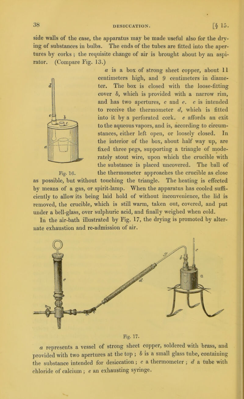 side walls of the case, the apparatus may be made useful also for the drv- ing of substances in bulbs. The ends of the tubes are fitted into tbe aper- tures by corks ; tbe requisite change of air is brought about by an aspi- rator. (Compare Fig. 13.) a is a box of strong sheet copper, about 11 centimeters high, and 9 centimeters in diame- ter. The box is closed with the loose-fitting cover b, which is provided with a narrow rim, and has two apertures, c and e. c is intended to receive the thermometer d, which is fitted into it by a perforated cork. e affords an exit to the aqueous vapors, and is, according to circum- stances, either left open, or loosely closed. Tn the interior of the box, about half way up, are fixed three pegs, supporting a triangle of mode- rately stout wire, upon which the crucible with the substance is placed uncovered. The ball of the thermometer approaches the crucible as close as possible, but without touching the triangle. The heating is effected by means of a gas, or spirit-lamp. When the apparatus has cooled suffi- ciently to allow its being laid hold of without inconvenience, the lid is removed, the crucible, which is still warm, taken out, covered, and put under a bell-glass, over sulphuric acid, and finally weighed when cold. In the air-bath illustrated by Fig. 17, the drying is promoted by alter- nate exhaustion and re-admission of air. Fig. 17. a represents a vessel of strong sheet copper, soldered with brass, and provided with two apertures at the top ; b is a small glass tube, containing the substance intended for desiccation; c a thermometer ; d a tube with ehloride of calcium ; e an exhausting syringe.