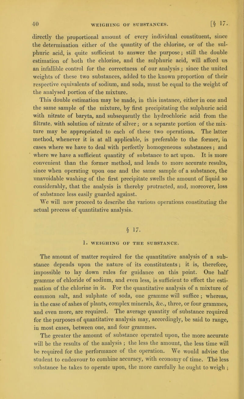 directly the proportional amount of every individual constituent, since the determination either of the quantity of the chlorine, or of the sul- phuric acid, is quite sufhcient to answer the purpose; still the double estimation of botli the chlorine, and the sulphuric acid, will afiford us an infallible control for the correctness of our analysis ; since the united weights of these two substances, added to the known proportion of their respective equivalents of sodium, and soda, must be equal to the weight of the analysed portion of the mixture. This double estimation may be made, in this instance, either in one and the same sample of the mixture, by first precipitating the sulphuric acid with nitrate of baryta, and subsequently the hydrochloric acid from the filtrate, with solution of nitrate of silver ; or a separate portion of the mix- ture may be appropriated to each of these two operations. The latter method, w'henever it is at all applicable, is preferable to the former, in cases where we have to deal with perfectly homogeneous substances; and where we have a sufficient quantity of substance to act upon. It is more convenient than the former method, and leads to more accurate results, since when operating upon one and the same sample of a substance, the unavoidable washing of the first precipitate swells the amount of liquid so considerably, that the analysis is thereby protracted, and, moreover, loss of substance less easily guarded against. We will now proceed to describe the various operations constituting the actual process of quantitative analysis. § 17. 1. WEIGHING OF THE SUBSTANCE. The amount of matter required for the quantitative analysis of a sub- stance depends upon the nature of its constitutents; it is, therefore, impossible to lay down rules for guidance on this point. One half gramme of chloride of sodium, and even less, is sufficient to effect the esti- mation of the chlorine in it. For the quantitative analysis of a mixture of common salt, and sulphate of soda, one gramme will suffice ; whereas, in the case of ashes of plants, complex minerals, &c., three, or four grammes, and even more, are required. The average quantity of substance required for the purposes of quantitative analysis may, accordingly, be said to ränge, in most cases, between one, and four grammes. The greater the amount of substance operated upon, the more accurate will be the results of the analysis ; the less the amount, the less time will be required for the performance of the Operation. We would advise the Student to endeavour to combine accuracy, with economy of time. The less substance he takes to operate upon, the more carefully he ought to weigh ;