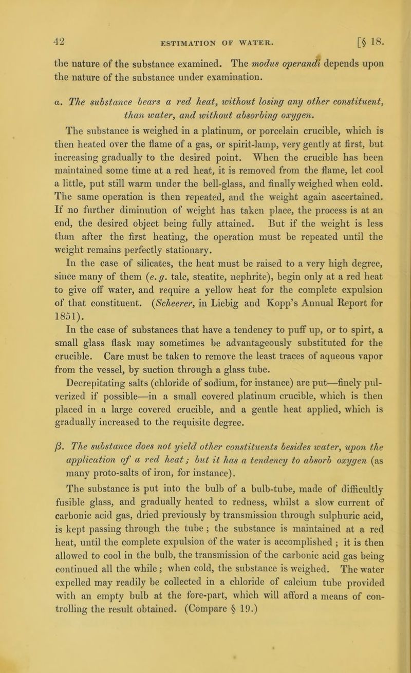the nature of the substance examined. The modus operandi depends upon the nature of the substance under examination. a. The substance bears a red heat, without losing any other constituent, than water, and without absorbing oxygen. The substance is weighed in a platinum, or porcelain crucible, which is then lieated over the flame of a gas, or spirit-lamp, very gently at first, but increasing gradually to the desired point. When the crucible has been maintained some time at a red heat, it is removed from the flame, let cool a little, put still warm under the bell-glass, and finally weighed when cold. The same Operation is then repeated, and the w'eight again ascertained. If no further diminution of weight has taten place, the process is at an end, the desired object being fully attained. But if the weight is less than after the first heating, the Operation must be repeated until the weight remains perfectly stationary. In the case of silicates, the heat must be raised to a very high degree, since many of them {e.g. talc, steatite, nephrite), begin only at a red heat to give off water, and require a yellow heat for the complete expulsion of tliat constituent. (Scheerer, in Liebig and Kopp’s Annual Report for 1851). In the case of substances that have a tendency to puff up, or to spirt, a small glass flask may sometimes be advantageously substituted for the crucible. Care must be taken to remove the least traces of aqueous vapor from the vessel, by suction through a glass tube. Decrepitating salts (chloride of sodium, for instance) are put—finely pul- verized if possible—in a small covered platinum crucible, wdiich is then placed in a large covered crucible, and a gentle heat applied, which is gradually increased to the requisite degree. ß. The substance does not yield other constituents besides water, upon the application of a red heat; but it has a tendency to absorb oxygen (as many proto-salts of iron, for instance). The substance is put into the bulb of a bulb-tube, made of difficultly fusible glass, and gradually heated to redness, wliilst a slow current of carbonic acid gas, dried previously by transmission through sulphuric acid, is kept passing through the tube ; the substance is maintained at a red heat, until the complete expulsion of the water is accomplished ; it is then allowed to cool in the bulb, the transmission of the carbonic acid gas being continued all the while ; when cold, the substance is weighed. The water expelled may readily be collected in a chloride of calcium tube provided with an empty bulb at the fore-part, which will afiford a means of Con- trolling the result obtained. (Compare § 19.)