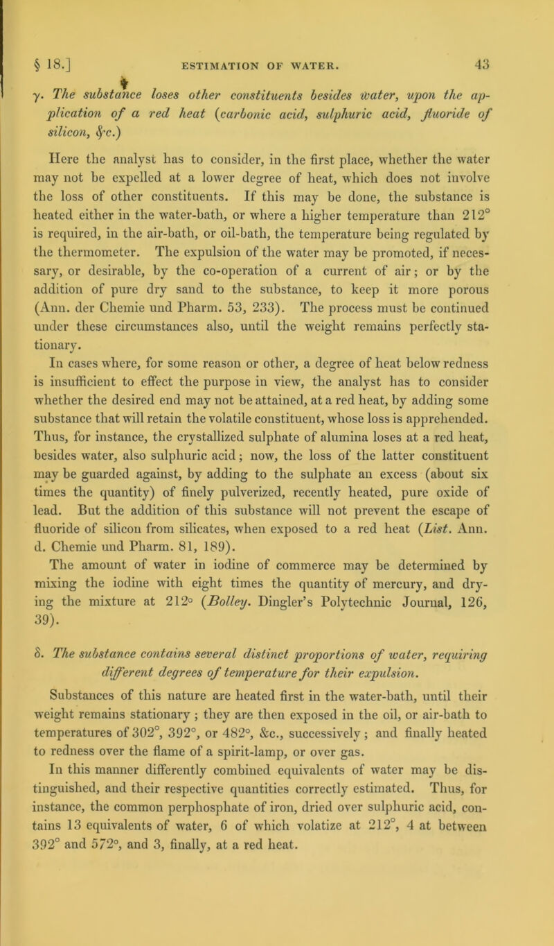 y. The substatice loses other constituents besides water, upon the ap- plication of a red heat (carbonic acid, sulphuric acid, ßuoride of Silicon, §'c.) Ilere the analyst has to consider, in the first place, whether the water may not he expelled at a lower degree of heat, which does not involve the loss of other constituents. If this may be done, the substance is heated either in the water-bath, or where a higher temperature than 212° is required, in the air-bath, or oil-bath, the temperature being regulated by the thermometer. The expulsion of the water may be promoted, if neces- sary, or desirable, by the co-operation of a current of air; or by the addition of pure dry sand to the substance, to keep it more porous (Ann. der Chemie und Pharm. 53, 233). The process must be continued under these circumstances also, until the weight remains perfectly sta- tionary. In cases where, for some reason or other, a degree of heat below redness is insufficient to effect the purpose in view, the aualyst has to consider whether the desired end may not be attained, at a red heat, by adding some substance that will retain the volatile constituent, whose loss is apprehended. Thus, for instance, the crystallized sulphate of alumina loses at a red heat, besides water, also sulphuric acid; now, the loss of the latter constituent may be guarded against, by adding to the sulphate an excess (about six times the quantity) of finely pulverized, recently heated, pure oxide of lead. But the addition of this substance will not prevent the escape of fluoride of Silicon from silicates, wlien exposed to a red heat (List. Ann. d. Chemie und Pharm. 81, 189). The amount of water in iodine of commerce may be determined by mixing the iodine with eight times the quautity of mercury, and dry- ing the mixture at 212° (Bolley. Dingler’s Polytechnic Journal, 126, 39). 8. The substance contains several distinct proportions of water, requiring different degrees of temperature for their expulsion. Substances of this nature are heated first in the water-bath, until their weight remains stationary ; they are then exposed in the oil, or air-bath to temperatures of 302°, 392°, or 482°, &c., successively; and finally heated to redness over the flame of a spirit-lamp, or over gas. In this manner differently combined equivalents of water may be dis- tinguished, and their respective quantities correctly estimated. Thus, for instance, the common perphospliate of iron, dried over sulphuric acid, con- tains 13 equivalents of water, 6 of which volatize at 212°, 4 at between 392° and 572°, and 3, finally, at a red heat.
