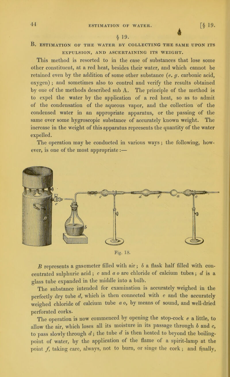 ESTIMATION OF WATER. § 19. 4 [§ 19. B. ESTIMATION OF THE WATER BY COLLECTING THE SAME UPON ITS EXPULSION, AND ASCERTAINING ITS WEIGHT. This method is resorted to in the case of substances that lose some otber constituent, at a red heat, besides tbeir water, and wbich cannot be retained even by tbe addition of some other substance (e. g. carbonic acid, oxygen) ; and sometimes also to control and verify tbe results obtained by one of tbe metbods described sub A. The principle of the method is to expel tbe water by tbe application of a red heat, so as to admit of tbe condensation of tbe aqueous vapor, and tbe collection of the Condensed water in an appropriate apparatus, or tbe passing of the same over some hygroscopic substance of accurately known weight. The increase in the weight of this apparatus represents tbe quantity of the water expelled. Tbe Operation may be conducted in various ways; the following, how- ever, is one of the most appropriate :— Fig. 18. B represents a gasometer filled witb air; b a flask half filled with con- centrated sulpburic acid ; c and a o are Chloride of calcium tubes ; d is a glass tube expanded in tbe middle into a bulb. Tbe substance intended for examination is accurately weigbed in the perfectly dry tube d, wbich is tben connected with c and tbe accurately weigbed chloride of calcium tube a o, by means of sound, and well-dried perforated corks. Tbe Operation is now commenced by opening tbe stop-cock e a little, to allow tbe air, wbich loses all its moistuie in its passage through b and c, to pass slowly through d; tbe tube d is tben heated to beyond the boiling- point of water, by the application of tbe flame of a spirit-lamp at the point fy taking care, always, not to bum, or singe tbe cork ; and finally,