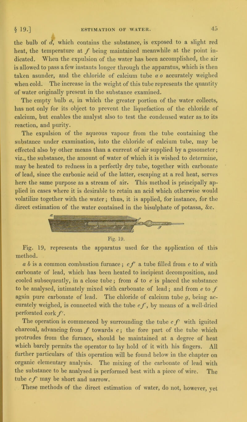 4it the bulb of d, which contains the substance, is exposed to a slight red heat, the temperature at f being maintained meanwhile at the point in- dicated. When the expulsion of the water has been accomplished, the air is allowed to pass afew instants longer through the apparatus, which is tlien taken asunder, and the chloride of calcium tube a o accurately weighed when cold. The increase in the weight of this tube represents the quantity of water originally present in the substance examined. The empty bulb a, in which the greater portion of the water collects, has not only for its object to prevent the liquefaction of the chloride of calcium, but enables the analyst also to test the Condensed water as to its reaction, and purity. The expulsion of the aqueous vapour from the tube containing the substance under examination, into the chloride of calcium tube, may be effected also by other means than a current of air supplied by a gasometer; viz., the substance, the amount of water of which it is wished to determine, may be heated to redness in a perfectly dry tube, together with carbonate of lead, since the carbonic acid of the latter, escaping at a red heat, serves here the same purpose as a stream of air. This method is principally ap- plied in cases where it is desirable to retain an acid which otherwise would volatilize together with the water; thus, it is applied, for instance, for the direct estimation of the water contained in the bisulphate of potassa, &c. Fig. 19. Fig. 19, represents the apparatus used for the application of this method. a b is a common combustion furnace; cf a tube filled from c to d with carbonate of lead, which has been heated to incipient decomposition, and cooled subsequently, in a close tube; from d to e is placed the substance to be analysed, intimately mixed with carbonate of lead; and from e to f again pure carbonate of lead. The chloride of calcium tube g, being ac- curately weighed, is connected with the tube c f, by means of a well-dried perforated cork f. The Operation is commenced by surrounding the tube c f with iguited charcoal, advancing from f towards c; the fore part of the tube which protrudes from the furnace, should be maintained at a degree of heat which barely permits the operator to lay hold of it with his fingers. All further particulars of this Operation will be found below in the chapter on organic elementary analysis. The mixing of the carbonate of lead with the substance to be analysed is performed best with a piece of wire. The tube c f may be short and narrow. These methods of the direct estimation of water, do not, however, vet
