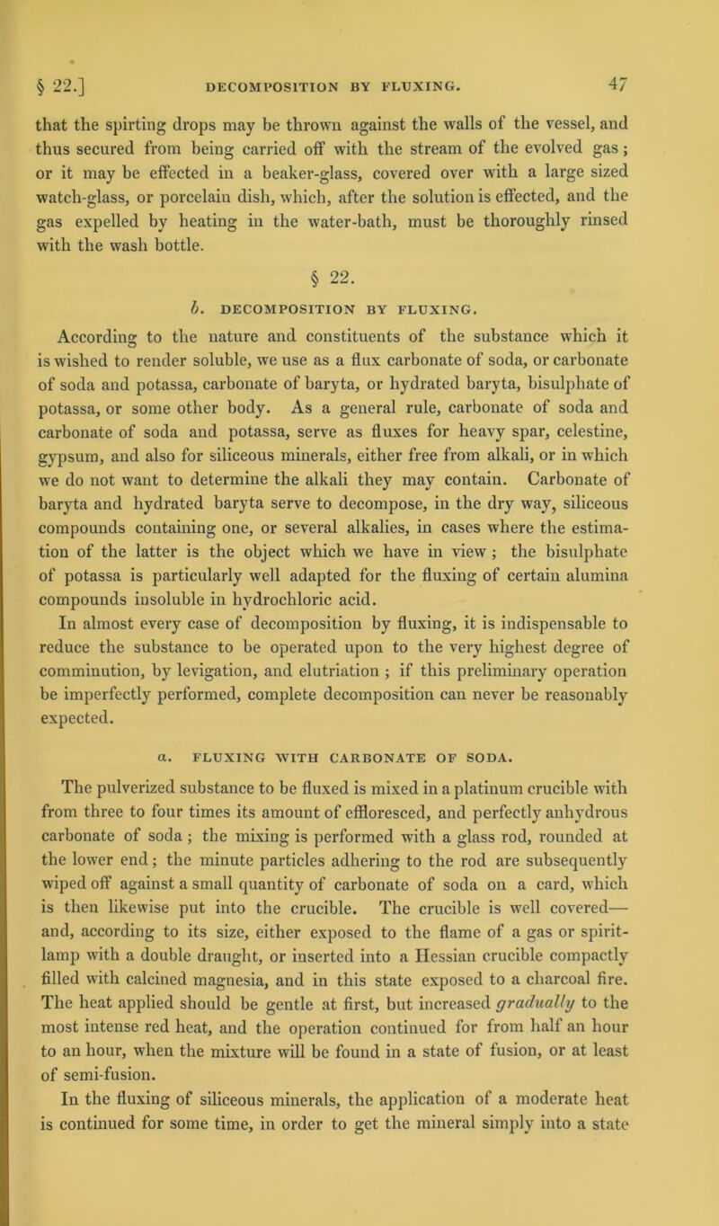 that the spirting drops may be thrown against the walls of the vessel, and thus secured from beiug carried off with the stream of the evolved gas ; or it may be effected in a beaker-glass, covered over with a large sized watch-glass, or porcelain dish, which, after the solution is effected, and the gas expelled by heating in the water-bath, must be thoroughly rinsed with the wash bottle. § 22. b. DE COM POSITION BY FLUXING. Accordins: to the nature and constituents of the substance which it iswislied to render soluble, we use as a flux carbonate of soda, or carbonate of soda and potassa, carbonate of baryta, or hydrated baryta, bisulphate of potassa, or some other body. As a general rule, carbonate of soda and carbonate of soda and potassa, serve as fluxes for heavy spar, celestine, gypsum, and also for siliceous mineral«, either free from alkali, or in which we do not want to determine the alkali they may contain. Carbonate of baryta and hydrated baryta serve to decompose, in the dry way, siliceous compounds containing one, or several alkalies, in cases where the estima- tion of the latter is the object which we have in view ; the bisulphate of potassa is particularly well adapted for the fluxing of certain alumina compounds insoluble in hydrochloric acid. In almost every case of decomposition by fluxing, it is indispensable to reduce the substance to be operated upon to the very highest degree of comminution, by levigation, and elutriation ; if tliis preliminary Operation be imperfectly performed, complete decomposition can never be reasonably expected. a. FLUXING WITH CARBONATE OF SODA. The pulverized substance to be fluxed is mixed in a platinum crucible with from three to four times its amount of effloresced, and perfectly anhydrous carbonate of soda; the mixing is performed with a glass rod, rounded at the lower end; the minute particles adhering to the rod are subsequently wiped off against a small quantity of carbonate of soda on a card, which is then likewise put into the crucible. The crucible is well covered— and, according to its size, either exposed to the flame of a gas or spirit- lamp with a double draught, or inserted into a Ilessian crucible compactly filled with calcined magnesia, and in tliis state exposed to a charcoal fire. The heat applied should be gentle at first, but increased gradually to the most intense red heat, and the Operation continued for from half an hour to an hour, when the mixture will be found in a state of fusion, or at least of semi-fusion. In the fluxing of siliceous minerals, the application of a moderate heat is continued for some time, in Order to get the mineral simply into a state