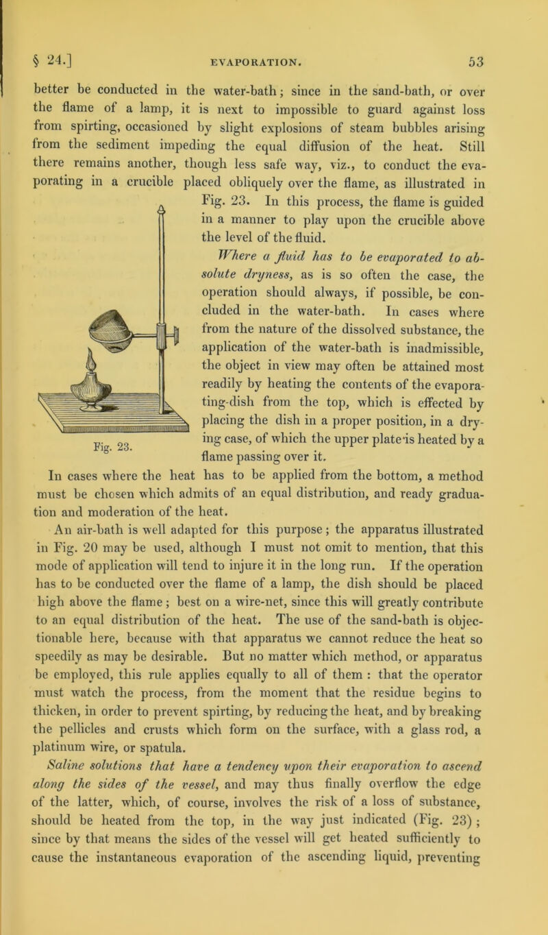 better be conducted in the water-bath; since in the sand-bath, or over the flame of a lamp, it is next to impossible to guard against loss from spirting, occasioned by slight explosions of steam bubbles arising lrom tbe Sediment impeding the equal diffusion of the heat. Still there remains anotlier, thougli less safe way, viz., to conduct the eva- porating in a crucible placed obliquely over the flame, as illustrated in Fig. 23. In this process, the flame is guided in a manner to play upon the crucible above the level of the fluid. Where a fluid has to be evuporated to ab- solute dryness, as is so often the case, the Operation should always, if possible, be con- cluded in the water-bath. In cases where from the nature of the dissolved substance, the application of the water-bath is inadmissible, the object in view may often be attained most readily by heating the contents of the evapora- ting-dish from the top, wliich is effected by placing the dish in a proper position, in a dry- ing case, of which the upper plate-is heated by a flame passing over it. In cases where the heat has to be applied from the bottom, a method must be chosen which admits of an equal distribution, and ready gradua- tion and moderation of the heat. An air-bath is well adapted for this purpose; the apparatus illustrated in Fig. 20 may be used, althougli I must not omit to mention, tliat this mode of application will tend to injure it in the long run. If the Operation has to be conducted over the flame of a lamp, the dish should be placed high above the flame; best on a wire-net, since this will greatly contribute to an equal distribution of the heat. The use of the sand-bath is objec- tionable here, because with that apparatus wre cannot reduce the heat so speedily as may be desirable. But no matter which method, or apparatus be employed, this rule applies equally to all of them : that the operator must watch the process, from the moment that the residue begins to thicken, in Order to prevent spirting, by reducing the heat, and by breaking the pellicles and crusts which form on the surface, with a glass rod, a platinum wire, or spatula. Saline Solutions that have a tendency upon their evaporation to ascend along the sides of the vessel, and may thus finally overflow the edge of the latter, which, of course, involves the risk of a loss of substance, should be heated from the top, in the way just indicated (Fig. 23) ; since by that means the sides of the vessel will get heated sufficiently to cause the instantaneous evaporation of the ascending liquid, preventing