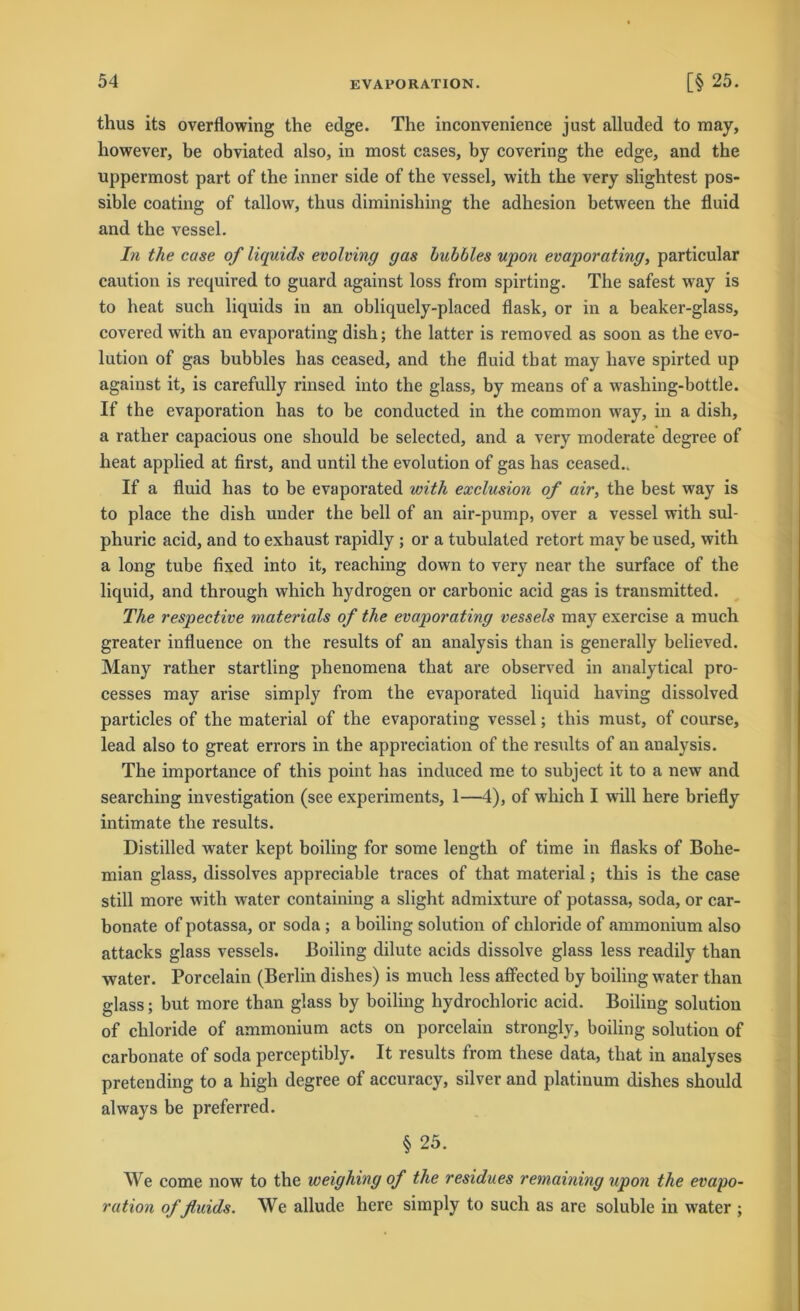 thus its overflowing the edge. The inconvenience just alluded to may, liowever, be obviated also, in most cases, by covering the edge, and the uppermost part of the inner side of the vessel, with the very slightest pos- sible coating of tallow, thus diminishing the adhesion between the fluid and the vessel. In the case of liquids evolving gas hubbles upon evaporating, particular caution is required to guard against loss from spirting. The safest way is to heat such liquids in an obliquely-placed flask, or in a beaker-glass, covered with an evaporating dish; the latter is removed as soon as the evo- lution of gas bubbles has ceased, and the fluid tbat may have spirted up against it, is carefully rinsed into the glass, by means of a washing-bottle. If the evaporation has to he conducted in the common way, in a dish, a ratlier capacious one should be selected, and a very moderate degree of heat applied at first, and until the evolution of gas has ceased.. If a fluid has to be evaporated with exclusion of air, the best way is to place the dish under the bell of an air-pump, over a vessel with sul- phuric acid, and to exhaust rapidly ; or a tubulated retort may be used, with a long tube fixed into it, reaching down to very near the surface of the liquid, and through which hydrogen or carbonic acid gas is transmitted. The respective materials of the evaporating vessels may exercise a much greater influence on the results of an analysis than is generally believed. Many rather startling phenomena that are observed in analytical pro- cesses may arise simply from the evaporated liquid having dissolved particles of the material of the evaporating vessel; this must, of course, lead also to great errors in the appreciation of the results of an analysis. The importance of this point has induced me to subject it to a new and searching investigation (see experiments, 1—4), of which I will here briefly intimate the results. Distilled water kept boiling for some length of time in flasks of Bohe- mian glass, dissolves appreciable traces of that material; this is the case still more with water containing a slight admixture of potassa, soda, or car- bonate of potassa, or soda ; a boiling solution of chloride of ammonium also attacks glass vessels. Boiling dilute acids dissolve glass less readily than water. Porcelain (Berlin dishes) is much less affected by boiling water than glass; but more than glass by boiling hydrochloric acid. Boiling solution of chloride of ammonium acts on porcelain strongly, boiling solution of carbonate of soda perceptibly. It results from these data, that in analyses pretending to a high degree of accuracy, silver and platinum dishes should always be preferred. § 25. We come now to the weighing of the residues remaining upon the evapo- ration of fluids. We allude here simply to such as are soluble in wTater ;