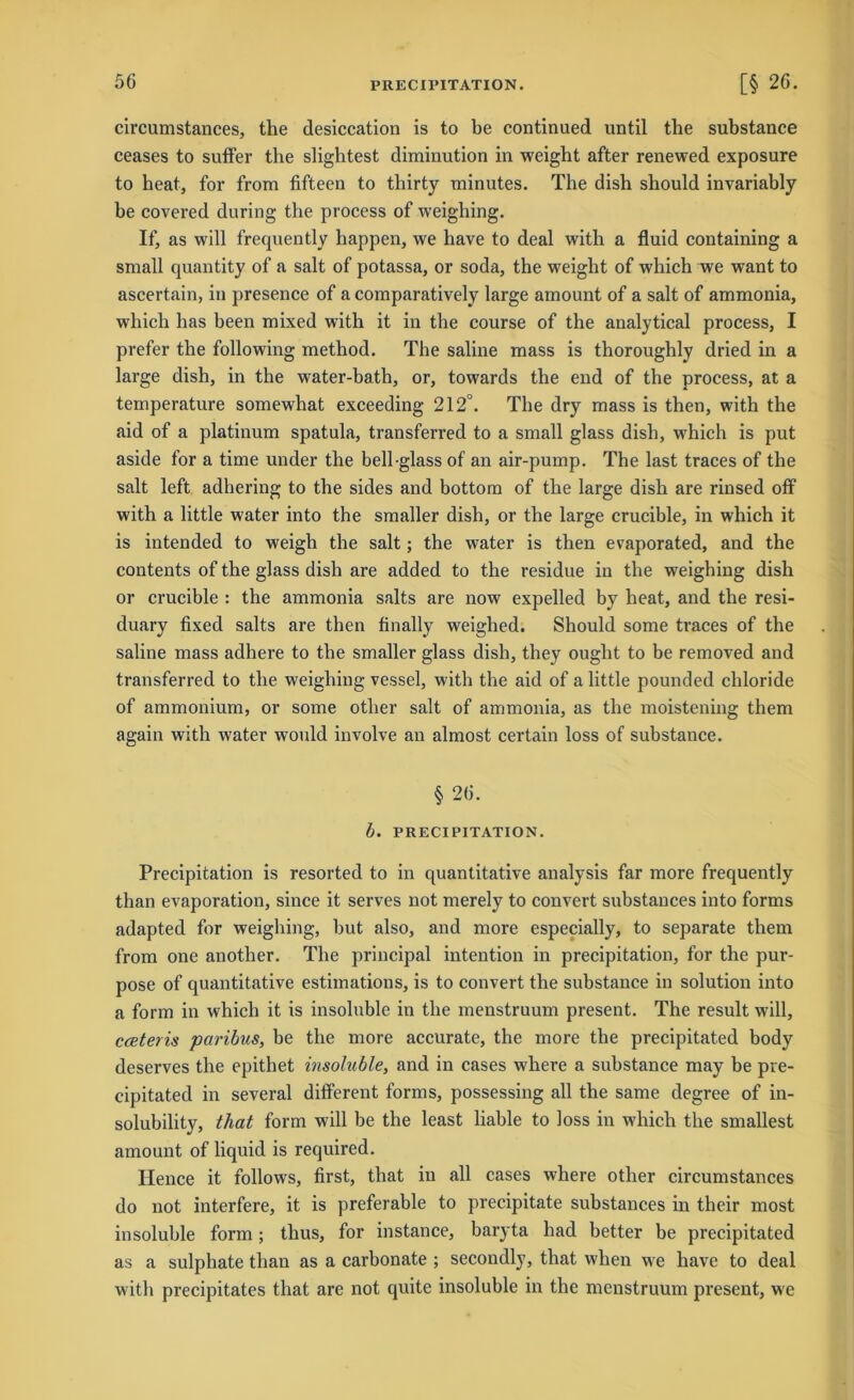 PRECIPITATION. circumstances, the desiccation is to be continued until the substance ceases to suffer the slightest diminution in weight after renewed exposure to heat, for from fifteen to thirty minutes. The dish should invariably be covered during the process of weighing. If, as will frequently happen, we have to deal with a fluid containing a small quantity of a salt of potassa, or soda, the weight of which we want to ascertain, in presence of a comparatively large amount of a salt of ammonia, which has been mixed with it in the course of the analytical process, I prefer the following method. The saline mass is thoroughly dried in a large dish, in the water-bath, or, towards the end of the process, at a temperature somewhat exceeding 212°. The dry mass is then, with the aid of a platinum spatula, transferred to a small glass dish, which is put aside for a time under the bell glass of an air-pump. The last traces of the salt left adhering to the sides and bottom of the large dish are rinsed off with a little water into the smaller dish, or the large crucible, in which it is intended to weigh the salt; the water is then evaporated, and the contents of the glass dish are added to the residue in the weighing dish or crucible : the ammonia salts are now expelled by heat, and the resi- duary fixed salts are then finally weighed. Should some traces of the saline mass adhere to the smaller glass dish, they ouglit to be removed and transferred to the weighing vessel, with the aid of a little pounded chloride of ammonium, or some other salt of ammonia, as the moistening them again with water would involve an almost certain loss of substance. § 26. b. PRECIPITATION. Precipitation is resorted to in quantitative analysis far more frequently than evaporation, since it serves not merely to convert substances into forms adapted for weighing, but also, and more especially, to separate them from one anotlier. The principal intention in precipitation, for the pur- pose of quantitative estimations, is to convert the substance in solution into a form in which it is insoluble in the menstruum present. The result will, cceteris paribus, be the more accurate, the more the precipitated body deserves the epithet insoluble, and in cases wdiere a substance may be pre- cipitated in several different forms, possessing all the same degree of in- solubility, that form will be the least liable to loss in which the smallest amount of liquid is required. Hence it follows, first, that in all cases where other circumstances do not interfere, it is preferable to precipitate substances in their most insoluble form; thus, for instance, baryta had better be precipitated as a sulphate than as a carbonate ; secondly, that wlien we have to deal with precipitates that are not quite insoluble in the menstruum present, we