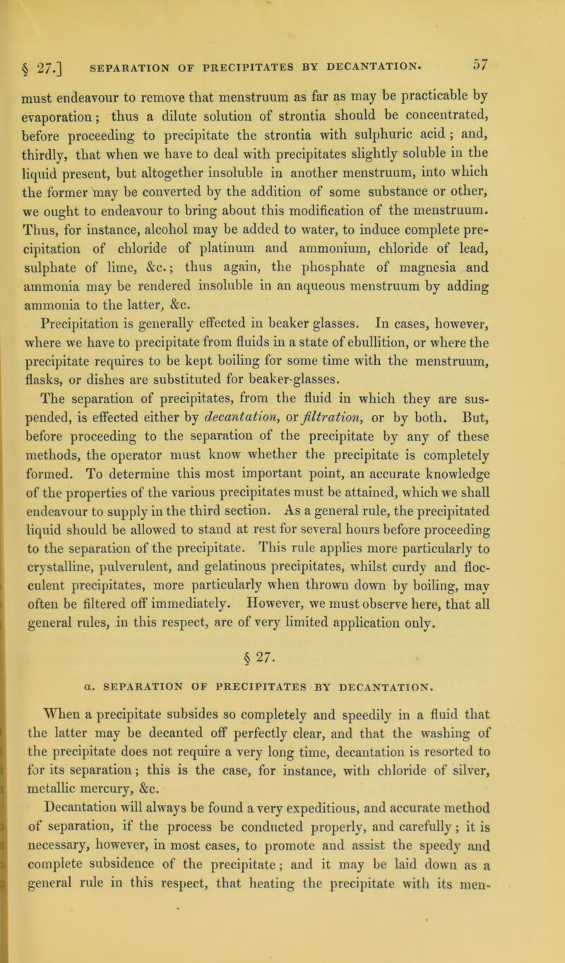 must encleavour to remove that menstruum as far as may be practicable by evaporation; tbus a dilute solution of strontia should be concentrated, before proceeding to precipitate the strontia with sulphuric acid ; and, thirdly, that when we bave to deal with precipitates slightly soluble in the liquid present, but altogether insoluble in another menstruum, into which the former may be converted by the addition of some substance or other, we ought to endeavour to bring about this modification of the menstruum. Thus, for instance, alcohol may he added to water, to induce complete pre- cipitation of chloride of platinum and ammonium, chloride of lead, sulphate of lime, &c.; thus again, the phosphate of magnesia and ammonia may be rendered insoluble in an aqueous menstruum by adding ammonia to the latter, &c. Precipitation is generally effected in beaker glasses. In cases, however, where we have to precipitate from fluids in a state of ebullition, or where the precipitate requires to be kept boiling for some time with the menstruum, flasks, or dishes are substituted for beaker-glasses. The Separation of precipitates, from the fluid in which they are sus- pended, is effected either by decantation, or filtration, or by both. But, before proceeding to the Separation of the precipitate by any of these methods, the operator must know whether the precipitate is completely formed. To determine this most important point, an accurate knowledge of the properties of the various precipitates must be attained, which we shall endeavour to supply in the third section. As a general rule, the precipitated liquid should be allowed to stand at rest for several hours before proceeding to the Separation of the precipitate. This rule applies more particularly to crystalline, pulverulent, and gelatinous precipitates, whilst curdy and floc- culent precipitates, more particularly when thrown dowrn by boiling, may often be filtered off immediately. However, we mustobserve here, that all general rules, in this respect, are of very limited application only. § 27. a. SEPARATION OF PRECIPITATES BY DECANTATION. When a precipitate subsides so completely and speedily in a fluid that the latter may be decanted off perfectly clear, and that the wasliing of the precipitate does not require a very long time, decantation is resorted to for its Separation; this is the case, for instance, with chloride of silver, metallic mercury, &c. Decantation will always be found a very expeditious, and accurate method of Separation, if the process be conducted properly, and carefully; it is necessary, however, in most cases, to promote and assist the speedy and complete subsidence of the precipitate; and it may be laid down as a general rule in this respect, that heating the precipitate with its men-