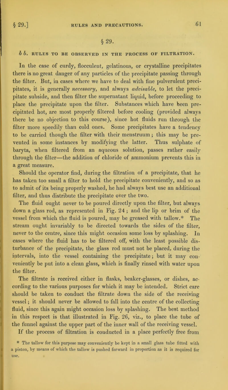 §29.] RULES AND PRECAUTIONS. Gl § 29. b b. RULES TO BE OBSERVED IN THE PROCESS OF FILTRATION. In tlie case of curdy, flocculent, gelatinous, or crystalline precipitates there is no great danger of any particles of the precipitate passing through the filter. But, in cases where we have to deal with fine pulverulent preci- pitates, it is generally necessary, and always advisable, to let the preci- pitate subside, and then filter tlie supernatant liquid, before proceeding to place the precipitate upon the filter. Substances which have been pre- cipitated hot, are most properly filtered before cooling (provided always there be no objection to this course), since hot fluids run through the filter more speedily than cold ones. Some precipitates have a tendency to be carried though the filter with their menstruum; this may be pre- vented in some instances by modifying the latter. Thus sulphate of baryta, when filtered from an aqueous solution, passes rather easily through the filter—the additiou of chloride of ammonium prevents this in a great measure. Should the operator find, during the filtration of a precipitate, that he has taken too small a filter to hold the precipitate conveniently, and so as to admit of its being properly washed, he had always best use an additional filter, and thus distribute the precipitate over the two. The fluid ought never to be poured directly upon the filter, but always down a glass rod, as represented in Fig. 24 ; and the lip or brim of the vessel from which the fluid is poured, may be greased with tallow.* The stream ought invariably to be directed towards the sides of the filter, never to the centre, since this might occasion some loss by splashing. In cases where the fluid has to be filtered off, with the least possible dis- turbance of the precipitate, the glass rod must not be placed, during the intervals, into the vessel containing the precipitate; but it may con- veniently be put into a clean glass, which is finally rinsed with water upon the filter. The filtrate is received either in flasks, beaker-glasses, or dislies, ac- cording to the various purposes for which it may be intended. Strict care should be taken to conduct the filtrate down the side of the receiving vessel; it should never be allowed to fall into the centre of the eollecting fluid, since this again might occasion loss by splashing. The best method in this respect is that illustrated in Fig. 26, viz., to place the tube of the funnel against the upper part of the inner wall of the receiving vessel. If the process of filtration is couducted in a place perfectly free from * The tallow for this purpose may conveniently be kept in a small glass tube fitted with a piston, by means of which the tallow is pushed forward in proportion as it is required for use.