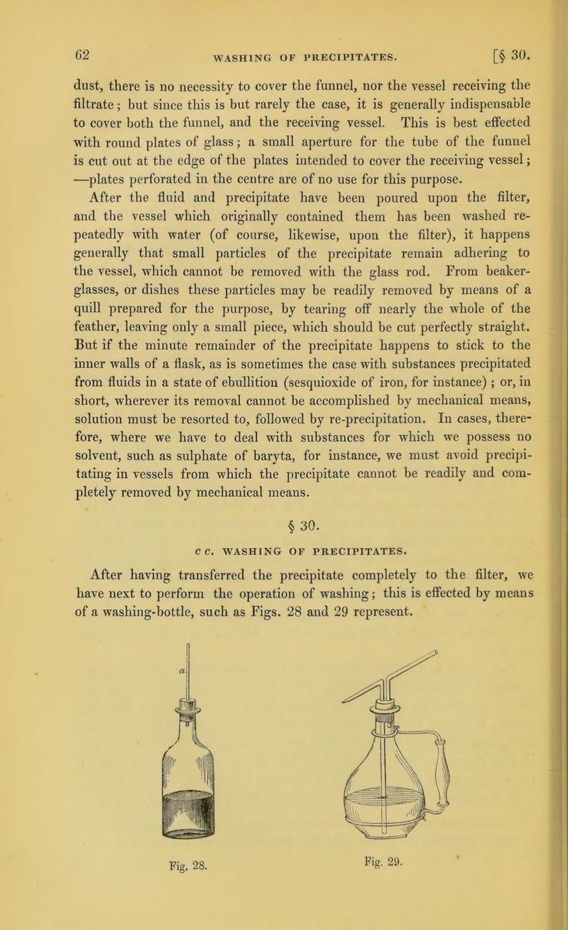 dust, there is no necessity to cover the funnel, nor the vessel receiving the filtrate; but since this is but rarely the case, it is generally indispensable to cover both the funnel, and the receiving vessel. This is best effected with round plates of glass; a small aperture for the tube of the funnel is cut out at the edge of the plates intended to cover the receiving vessel; ■—plates perforated in the centre are of no use for this purpose. After the fluid and precipitate have been poured upon the Alter, and the vessel which originally contained them has been washed re- peatedly with water (of course, likewise, upon the Alter), it happens generally that small particles of the precipitate remain adhering to the vessel, which cannot be removed with the glass rod. From beaker- glasses, or dishes these particles may be readily removed by means of a quill prepared for the purpose, by tearing off nearly the wliole of the feather, leaving only a small piece, which should be cut perfectly straight. But if the minute remainder of the precipitate happens to stick to the inner walls of a flask, as is sometimes the case with substances precipitated from fluids in a state of ebullition (sesquioxide of iron, for instance) ; or, in sbort, wherever its removal cannot be accomplished by mechanical means, solution must be resorted to, followed by re-precipitation. In cases, there- fore, where we have to deal with substances for which we possess no solvent, such as sulphate of baryta, for instance, we must avoid precipi- tating in vessels from which the precipitate cannot be readily and com- pletely removed by mechanical means. § 30. CC. WASHING OF PRECIPITATES. After having transferred the precipitate completely to the Alter, we have next to perform the Operation of washing; this is effected by means of a washing-bottle, such as Figs. 28 and 29 represent.