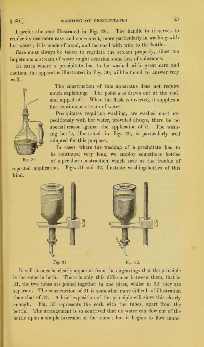 I prefer the one illustrated in Fig. 29. The handle to it serves to render its use more easy and convenient, more particularly in washing with hot water; it is made of wood, and fastened with wire to the bottle. Care must always be taken to regulate the stream properly, since too impetuous a stream of water might occasion some loss of substance. In cases where a precipitate has to be washed with great care and caution, the apparatus illustrated in Fig. 30, will be found to answer verv well. The construction of this apparatus does not require much explaining. The point a is drawn out at the end, and nipped off. When the flaslc is inverted, it supplies a fine continuous stream of water. Precipitates requiring washing, are washed most ex- peditiously with hot water, provided always, tliere be no special reason against the application of it. The wash- ing bottle, illustrated in Fig. 29, is particularly well adapted for this purpose. In cases where the washing of a precipitate has to be continued verv long, we employ sometimes bottles Fig. 30. 0f a peculiar construction, which save us the trouble of repeated application. Figs. 31 and 32, illustrate washing-bottles of this kind. Fig. 31. Fig. 32. It will at once be clearly apparent from the engravings that the principle is the same in both. There is only this difference between them, that in 31, the two tubes are joined together in one piece, whilst in 32, they are separate. The construction of 31 is somewhat more difficult of illustration than that of 32. A brief exposition of the principle will show this clearly enough. Fig. 33 represents the cork with the tubes, apart from the bottle. The arrangement is so contrived that no water can flow out of the bottle upon a simple inversion of the same; but it begins to flow imme-