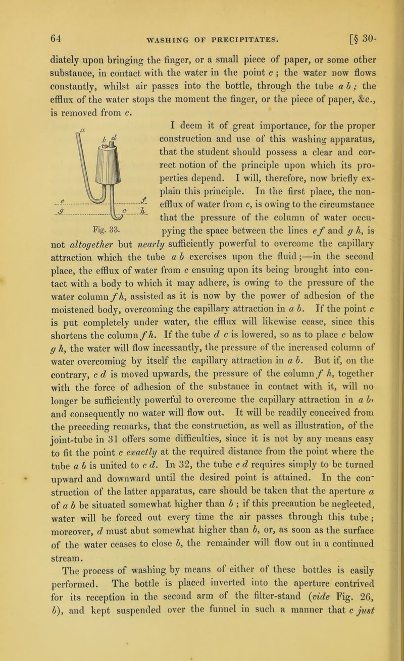 Fig. 33. diately upon bringing the finger, or a small piece of paper, or some other substance, in contact with the water in the point c ; the water now flows constautly, whilst air passes into the bottle, through the tube ab; the efflux of the water stops the moment the finger, or the piece of paper, &c., is removed from c. I deem it of great importance, for the proper construction and use of this washing apparatus, that the Student should possess a clear and cor- rect notion of the principle upon which its pro- perties depend. I will, therefore, now briefly ex- plain this principle. In the first place, the non- efflux of water from c, is owing to the circumstanee that the pressure of the column of water occu- pying the space between the lines e f and y h, is not altogether but nearly sufficiently powerful to overcome the capillary attraction which the tube a b exercises upon the fluid ;—in the second place, the efflux of water from c ensuing upon its being brought into con- tact with a body to which it may adhere, is owing to the pressure of the water column fh, assisted as it is now by the power of adhesion of the moistened body, overcoming the capillary attraction in a b. If the point c is put completely under water, the efflux will likewise cease, since this shortens the column fh. If the tube d c is lowered, so as to place c below y h, the water will flow incessantly, the pressure of the increased column of water overcoming by itself the capillary attraction in a b. But if, on the contrary, c d is moved upwards, the pressure of the column f h, together with the force of adhesion of the substance in contact with it, will no longer be sufficiently powerful to overcome the capillary attraction in a b> and consequently no water will flow out. It will be readily conceived from the preceding remarks, that the construction, as well as illustration, of the joint-tube in 31 offers some difficulties, since it is not by any means easy to fit the point c exactly at the required distance from the point where the tube a b is united to c d. In 32, the tube c d requires simply to be turned upward and downward until the desired point is attained. In the con- struction of the latter apparatus, care should be taken that the aperture a of a b be situated somewhat higher than b ; if this precaution be neglected, water will be forced out every time the air passes through this tube; moreover, d must abut somewhat higher than b, or, as soon as the surface of the water ceases to close b, the remainder will flow out in a continued stream. The process of washing by means of either of these bottles is easily performed. The bottle is placed inverted into the aperture contrived for its reception in the second arm of the filter-stand (yide Fig. 26, b), and kept suspended ovcr the funnel in such a manner that c just