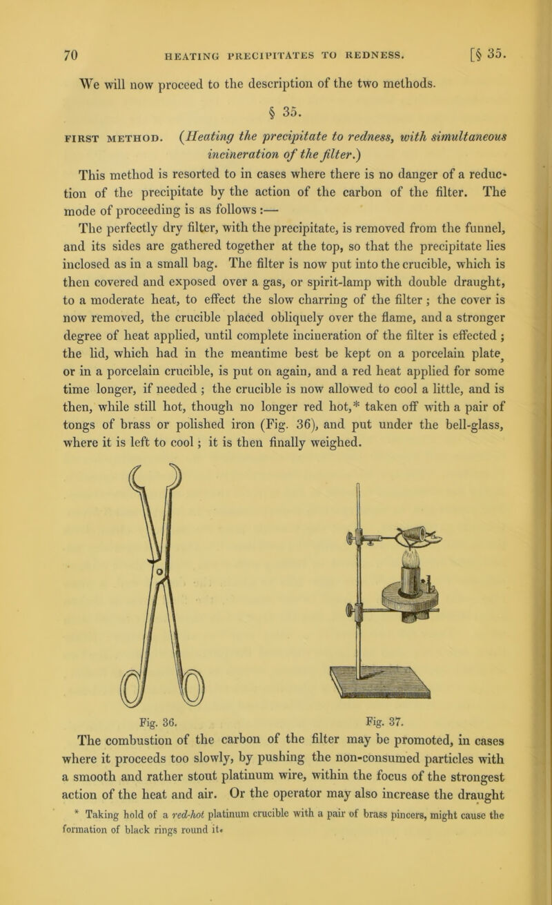 We will now proceed to the description of the two methods. § 35. first method. (Heating the precipitate to redness, with simultaneous incineration of the fiter.) This metliod is resorted to in cases where there is no danger of a reduc- tion of the precipitate by the action of the carbon of the filter. The mode of proceeding is as follows :— The perfectly dry filter, with the precipitate, is removed from the funnel, and its sides are gathered together at the top, so that the precipitate lies inclosed as in a small bag. The filter is now put into the crucible, which is then covered and exposed over a gas, or spirit-lamp with double draught, to a moderate heat, to effect the slow charring of the filter ; the cover is now removed, the crucible placed obliquely over the flame, and a stronger degree of heat applied, until complete incineration of the filter is efifected ; the lid, which had in the meantime best be kept on a porcelain plate or in a porcelain crucible, is put on again, and a red heat applied for some time longer, if needed ; the crucible is now allowed to cool a little, and is then, while still hot, though no longer red hot,* taken otf with a pair of tongs of brass or polished iron (Fig. 36), and put under the bell-glass, where it is left to cool; it is then finally weighed. Fig. 36. Fig. 37. The combustion of the carbon of the filter may be promoted, in cases where it proceeds too slowly, by pushing the non-consumed particles with a smooth and rather stout platinum wire, within the focus of the strongest action of the heat and air. Or the operator may also increase the draught * Taking hold of a red-hot platinum crucible with a pair of brass pincers, might cause the formation of black rings round it*