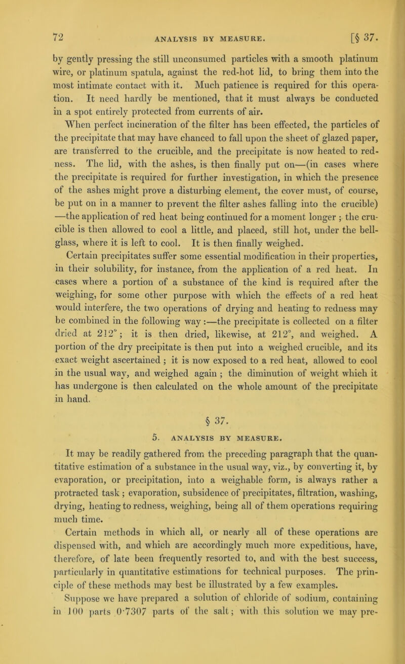 by gently pressing the still unconsumed particles with a smooth platinum wire, or platinum spatula, against the red-hot lid, to bring them into the most intimate contact with it. Much patience is required for tlris Opera- tion. It need hardly be mentioned, that it must always be conducted in a spot entirely protected from currents of air. When perfect incineration of the filter has been effected, the particles of the precipitate that may liave chanced to fall upou the sheet of glazed paper, are transferred to the crucible, and the precipitate is now heated to red- ness. The lid, with the ashes, is then fiually put on—(in cases where the precipitate is required for further investigation, in wlrich the presence of the ashes might prove a disturbing element, the cover must, of course, be put ou in a manner to prevent the filter ashes falliug into the crucible) —the application of red lieat being continued for a moment longer ; the cru- cible is then allowed to cool a little, and placed, still hot, under the bell- glass, where it is left to cool. It is then finally weighed. Certain precipitates suffer some essential modification in their properties, in their solubility, for instance, from the application of a red heat. In cases where a portion of a substance of the kind is required after the weighing, for some other purpose with which the effects of a red heat would interfere, the two operations of dryiug and heating to redness may be combined in the following waythe precipitate is collected on a filter dried at 212ü; it is then dried, likewise, at 212°, and weighed. A portion of the dry precipitate is then put iuto a weighed crucible, and its exact weight ascertained ; it is now exposed to a red heat, allowed to cool in the usual way, and weighed again ; the diminution of weight which it has undergone is then calculated on the whole amount of the precipitate in hand. § 37. 5. ANALYSIS BY MEASURE. It may be readily gathered from the preceding paragraph that the quan- titative estimation of a substance in the usual way, viz., by Converting it, by evaporation, or precipitation, into a weighable form, is always rather a protracted task ; evaporation, subsidence of precipitates, filtration, wrashing, drying, heating to redness, weighing, being all of them operations requiring much time. Certain methods in which all, or nearly all of these operations are dispetised with, and which are accordingly much more expeditious, have, therefore, of late beeu frequently resorted to, and with the best success, particularly in quantitative estimations for technical purposes. The prin- ciple of these methods may best be illustrated by a few examples. Suppose we have prepared a solution of cliloride of sodium, containing in 100 j>arts 0-7307 parts of the salt; with this solution we may pre-
