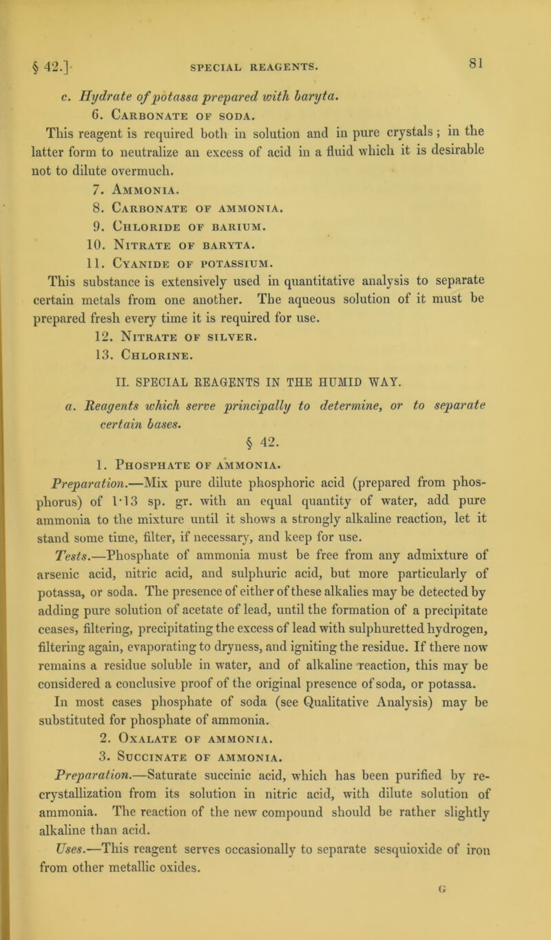 c. Hydrate of potassa prepared toith baryta. 6. Carbonate of SODA. Tliis reagent is required both in solution and in pure crystals; in the latter form to neutralize an excess of acid in a fluid which it is desirable not to dilute overmuch. 7. Ammonia. 8. Carbonate of ammonia. 9. Chloride of barium. 10. Nitrate of baryta. 11. Cyanide of potassium. This substance is extensively used in quantitative analysis to separate certain metals from one another. The aqueous solution of it must be prepared fresh every time it is required for use. 12. Nitrate of silver. 13. Chlorine. II. SPECIAL REAGENTS IN THE HUMID WAY. a. Reayents which serve principally to determine, or to separate certain bases. § 42. 1. Phosphate of ammonia. Preparation.—Mix pure dilute phosphoric acid (prepared from phos- pliorus) of 1*13 sp. gr. with an equal quantity of water, add pure ammonia to the mixture until it sbows a strongly alkaline reaction, let it stand some time, Alter, if necessary, and keep for use. Tests.—Phosphate of ammonia must be free from any admixture of arsenic acid, nitric acid, and sulphuric acid, but more particularly of potassa, or soda. The presence of either of these alkalies may be detected by adding pure solution of acetate of lead, until the formation of a precipitate ceases, flltering, precipitating the excess of lead with sulphuretted liydrogen, flltering again, evaporating to dryness, and igniting the residue. If there now remains a residue soluble in water, and of alkaline reaction, this may be considered a conclusive proof of the original presence of soda, or potassa. In most cases phosphate of soda (see Qualitative Analysis) may be substituted for phosphate of ammonia. 2. Oxalate of ammonia. 3. SüCCINATE OF AMMONIA. Preparation.—Saturate succinic acid, which lias been purifled by re- crystallization from its solution in nitric acid, with dilute solution of ammonia. The reaction of the new compound should be rather slightly alkaline than acid. Uses.—This reagent serves occasioually to separate sesquioxide of iron from other metallic oxides. G