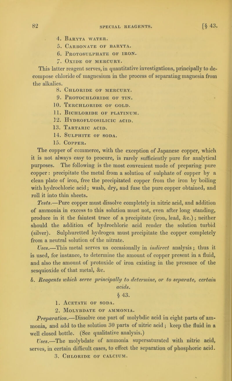 4. Baryta water. 5. Carbonate of baryta. G. Protosulphate of iron. 7. Oxide of mercury. This latter reagent serves, in quantitative investigations, principally to de- compose cliloride of magnesium in the process of separating magnesia from tlie alkalies. 8. Chloride of mercury. 9. Piiotochloride of tin. 10. TeRCHLORIDE OF GOLD. 11. Bichloride of platinum. 12. Hydrofluosilicic acid. 13. Tartaric acid. 14. SüLPHITE OF SODA. 15. CoPPER. The copper of commerce, with the exception of Japanese copper, wliich it is not always easy to procure, is rarely sufficiently pure for analytical purposes. The following is the most convenient mode of preparing pure copper: precipitate the metal from a solution of sulphate of copper by a clean plate of iron, free the precipitated copper from the iron by boiling with liydrochloric acid; wash, dry, and fuse the pure copper obtaiued, and roll it into thin sheets. Tests.—Pure copper must dissolve completely in nitric acid, and addition of ammonia in excess to this solution must not, even after long standing, produce in it the faintest trace of a precipitate (iron, lead, &c.); neither should the addition of liydrochloric acid render the solution turbid (silver). Sulphuretted hydrogen must precipitate the copper completely from a neutral solution of the nitrate. TJses.—This metal serves us occasionally in indirect analysis ; thus it is used, for instance, to determine the amount of copper present in a fluid, and also the amount of protoxide of iron existing in the presence of the sesquioxide of that metal, &c. b. Reagents wliich serve principally to determine, or to separate, certain acids. §43. 1. Acetate of soda. 2. Molybdate of ammonia. Preparation.—Dissolve one part of molybdic acid in eight parts of am- monia, and add to the solution 30 parts of nitric acid ; keep the fluid in a well closed bottle. (See qualitative analysis.) Uses.—The molybdate of ammonia supersaturated with nitric acid, serves, in certain difficult cases, to effect the Separation of phosphoric acid. 3. Chloride of calcium.