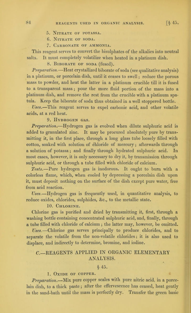 5. Nitrate of potassa. 6. Nitrate of soda. 7. Carhonate of ammonia. This reagent serves to convert the bisulphates of the alkalies into neutral salts. It must completely volatilize wlien heated in aplatinum dish. 8. Biborate of soda (fused). Preparation.—Ileat crystallized biborate of soda (see qualitative analysis) in a platinum, or porcelain disb, until it ceases to swell; reduce the porous mass to powder, and lieat the latter in a platinum crucible tili it is fused to a transparent mass ; pour the more fluid portion of the mass into a platinum dish, and remove the rest from the crucible with a platinum spa- tuia. Keep the biborate of soda thus obtained in a well stoppered bottle. Uses.—This reagent serves to expel carbonic acid, and other volatile acids, at a red heat. 9. Hydrogen &as. Preparation.—Hydrogen gas is evolved when dilute sulphuric acid is added to granulated zinc. It may be procured absolutely pure by trans- mitting it, in the first place, through a long glass tube loosely filled with cotton, soaked with solution of cliloride of mercury; afterwards through a solution of potassa; and finally through hydrated sulphuric acid. In most cases, however, it is only necessary to dry it, by transmission through sulphuric acid, or through a tube filled with chloride of calcium. Tests.—Pure hydrogen gas is iuodorous. It ought to burn with a colorless flame, which, when cooled by depressing a porcelain dish upon it, must deposit nothing on the surface of the dish except pure water, free from acid reaction. Uses.—Hydrogen gas is frequently used, in quantitative analysis, to reduce oxides, chlorides, sulphides, &c., to the metallic state. 10. Chlorine. Chlorine gas is purified and dried by transmitting it, first, through a washing bottle containing concentrated sulphuric acid, and, finally, through a tube filled with chloride of calcium ; the latter may, however, be omitted. Uses.—Chlorine gas serves principally to produce chlorides, and to separate the volatile from the non-volatile chlorides; it is also used to displace, and indirectly to determine, bromine, and iodine. C.—REAGENTS APPLIED IN ORGANIC ELEMENTARY ANALYSIS. §45. 1. Oxide of copper. Preparation.—Mix pure copper scales with pure nitric acid, in a porce- lain dish, to a thick paste; after the effervescence has ceased, heat gently in the sand-bath until the mass is perfectly dry. Transfer the green basic
