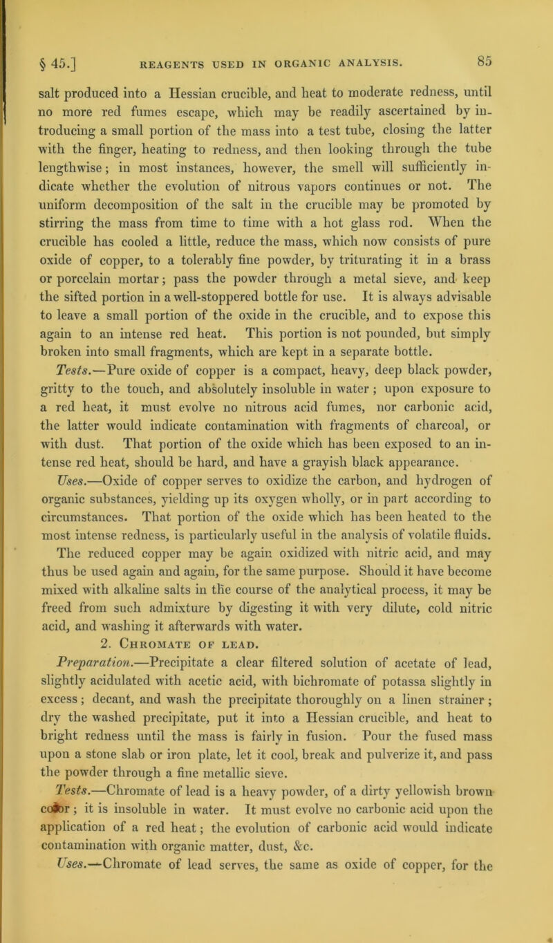 salt produced into a Hessian crucible, and heat to moderate redness, until no more red fumes escape, which may be readily ascertained by iu- troducing a small portion of tlie mass into a test tube, closing the latter with tbe finger, heating to redness, and then looking through the tube lengthwise; in most instances, liowever, tbe smell will sufficiently in- dicate wkether tbe evolution of nitrous vapors continues or not. The uniform decomposition of tbe salt in tbe crucible may be promoted by stirring the mass from time to time with a hot glass rod. When the crucible has cooled a little, reduce the mass, which now consists of pure oxide of copper, to a tolerably fine powder, by triturating it in a brass or porcelain mortar; pass the powder through a metal sieve, and keep the sifted portion in a well-stoppered bottle for use. It is always advisable to leave a small portion of the oxide in the crucible, and to expose this again to an intense red heat. This portion is not pounded, but simply broken into small fragments, which are kept in a separate bottle. Tests.—Pure oxide of copper is a compact, heavy, deep black powder, grittv to the touch, and absolutely insoluble in water ; upon exposure to a red heat, it must evolve no nitrous acid fumes, nor carbonic aeid, tbe latter would indicate contamination with fragments of charcoal, or with dust. That portion of the oxide which has beeil exposed to an in- tense red heat, should be hard, and have a grayish black appearance. JJses.—Oxide of copper serves to oxidize the carbon, and liydrogen of organic substances, yielding up its oxygen wholly, or in part according to circumstances. That portion of the oxide which has beeil heated to the most intense redness, is particularly useful in the analysis of volatile fluids. The reduced copper may be again oxidized with nitric acid, and may thus be used again and again, for the same purpose. Should it have become mixed with alkaline salts in tlie course of the analytical process, it may be freed from such admixture by digesting it with very dilute, cold nitric acid, and washing it afterwards with water. 2. Chromate of lead. Preparation.—Precipitate a clear filtered solution of acetate of lead, slightly acidulated with acetic acid, with bichromate of potassa slightly in excess; decant, and wash the precipitate thoroughly on a linen strainer; dry the washed precipitate, put it into a Hessian crucible, and heat to bright redness until the mass is fairly in fusion. Pour the fused mass upon a stone slab or iron plate, let it cool, break and pulverize it, and pass the powder through a fine metallic sieve. Tests.—Chromate of lead is a heavy powder, of a dirty yellowisli brown co&r ; it is insoluble in water. It must evolve no carbonic acid upon the application of a red heat; the evolution of carbonic acid would indicate contamination with organic matter, dust, &c. Uses.—Chromate of lead serves, the same as oxide of copper, for the
