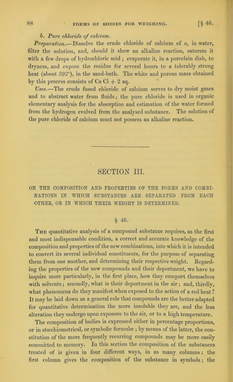 b. Pure chloride of calcium. Preparation.—Dissolve the crude chloride of calcium of a, in water, filter the solution, and, should it shew an alkaline reaction, saturate it with a few drops of hydrochloric acid ; evaporate it, in a porcelain dish, to dryness, and expose the residue for several hours to a tolerably strong heat (about 392°), in the sand-bath. The white and porous mass ohtained hy tliis process consists of Ca CI + 2 aq. Uses.—The crude fused chloride of calcium serves to dry moist gases and to abstract water from fluids; the pure chloride is used in organic elementary analysis for the ahsorption and estimation of the water formed from the hydrogen evolved from the analysed substance. The solution of the pure chloride of calcium must not possess an alkaline reaction. SECTION III. ON THE COMPOSITION AND PROPERTIES OF THE FORMS AND COMBI- NATIONS IN WHICH SUBSTANCES ARE SEPARATED FROM EACH OTHER, OR IN WHICH THEIR WEIGHT IS DETERMINED. § 46. The quantitative analysis of a compound substance requires, as the first and most indispensable condition, a correct and accurate knowledge of the composition and properties of the new combinations, into which it is intended to convert its several individual constituents, for the purpose of separating them from one another, and determining tlieir respective weight. Regard- ing the properties of the new compounds and their deportment, we have to inquire more particularly, in the first place, how they comport themselves with solvents ; secondly, what is their deportment in the air; and, tliirdly, what phenomena do they manifest when exposed to the action of a red heat ? It may be laid down as a general rule that compounds are the better adapted for quantitative determination the more insoluble they are, and the less alteration theyundergo upon exposure to the air, or to a high temperature. The composition of bodies is expressed either in percentage proportions, or in stoechiometrical, or symbolic formulse ; hy means of the latter, the Con- stitution of the more frequently recurring compounds may be more easily committed to memory. In tliis section the composition of the substances treated of is given in four different ways, in as many colunms : the first column gives the composition of the substance in symbols; the