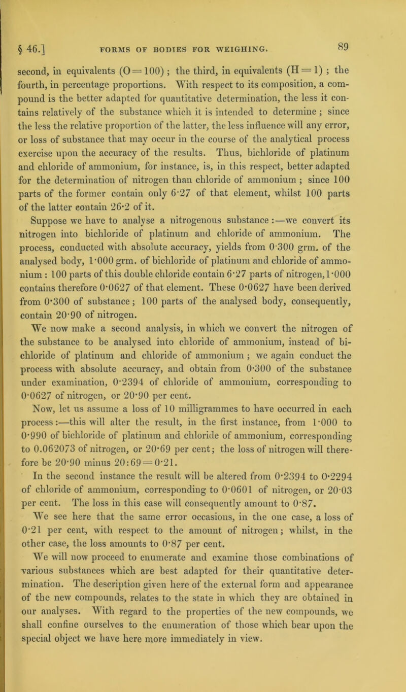 second, in equivalents (0=100) ; tlie third, in equivalents (H= 1) ; the fourth, in percentage proportions. With respect to its composition, a com- pound is the better adapted for quantitative determination, tlie less it con- tains relatively of tlie substance which it is intended to determine ; since tlie less tlie relative proportion of tlie latter, the less influence will any error, or loss of substance that may occur in the course of tlie analytical process exercise upon the accuracy of tlie results. Tlius, bichloride of platinum and cliloride of ammonium, for iustance, is, in this respect, better adapted for the determination of nitrogen than chloride of ammonium ; since 100 parts of the former contain only 6-2/ of that element, whilst 100 parts of the latter eontain 26*2 of it. Suppose we have to analyse a nitrogenous substance :—we convert its nitrogen into bichloride of platinum and chloride of ammonium. The process, conducted with absolute accuracy, yields from 0 300 grm. of the analysed body, rOOOgrm. of bichloride of platinum and chloride of ammo- nium : 100 parts of this double chloride contain 6*27 parts of nitrogen, 1 *000 contains therefore 0*0627 of that element. These 0*0627 have been derived from 0*300 of substance; 100 parts of the analysed body, consequently, contain 20'90 of nitrogen. We now make a second analysis, in which we convert the nitrogen of the substance to be analysed into chloride of ammonium, instead of bi- chloride of platinum and chloride of ammonium ; we again conduct the process with absolute accuracy, and obtain from 0*300 of the substance under examination, 0*2394 of chloride of ammonium, corresponding to 0*0627 of nitrogen, or 20*90 per cent. Now, let us assume a loss of 10 milligrammes to have occurred in each process:—this will alter the result, in the first iustance, from 1*000 to 0*990 of bichloride of platinum and chloride of ammonium, corresponding to 0.062073 of nitrogen, or 20*69 per cent; the loss of nitrogen will there- fore be 20*90 minus 20:69 = 0*21. In the second instance the result will be altered from 0*2394 to 0*2294 of chloride of ammonium, corresponding to 0*0601 of nitrogen, or 20*03 per cent. The loss in this case will consequently amount to 0*87. We see liere that the same error occasions, in the one case, a loss of 0*21 per cent, with respect to the amount of nitrogen; whilst, in the other case, the loss amounts to 0*87 per cent. We will now proceed to enumerate and examine those combinations of various substances which are best adapted for their quantitative deter- mination. The description given liere of the external form and appearance of the new compounds, relates to the state in which they are obtained in our analyses. With regard to the properties of the new compounds, we shall confine ourselves to the enumeration of those which bear upon the special object we have liere more immediately in view.