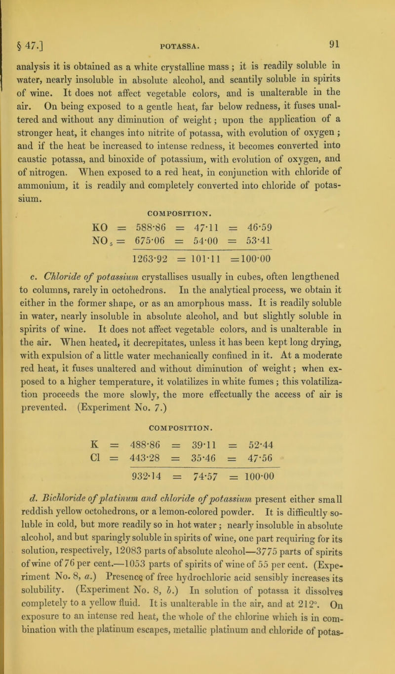 analysis it is obtained as a white crystalline mass ; it is readily soluble in water, nearly insoluble in absolute alcohol, and scantily soluble in spirits of wine. It does not affect vegetable colors, and is unalterable in the air. On being exposed to a gentle heat, far below redness, it fuses unal- tered and without any diminution of weight; upon the application of a stronger heat, it changes into nitrite of potassa, with evolution of oxvgen ; and if the heat be increased to intense redness, it becomes converted into caustic potassa, and binoxide of potassium, with evolution of oxygen, and of nitrogen. When exposed to a red heat, in conjunction with chloride of ammonium, it is readily and completely converted into chloride of potas- sium. COM POSITION. KO = 588-86 = 47-11 = 46-59 NOs= 675-06 = 54-00 = 53-41 1263-92 = 101-11 =100-00 c. Chloride of 'potassium crystallises usually in cubes, often lengthened to columns, rarely in octohedrons. In the analytical process, we obtain it either in the former shape, or as an amorplious mass. It is readily soluble in water, nearly insoluble in absolute alcohol, and but slightly soluble in spirits of wine. It does not affect vegetable colors, and is unalterable in the air. When heated, it decrepitates, unless it has been lcept long drying, with expulsion of a little water mechanically confined in it. At a moderate red heat, it fuses unaltered and without diminution of weight; when ex- posed to a higher temperature, it volatilizes in white fumes ; this volatiliza- tion proceeds the more slowly, the more effectually the access of air is prevented. (Experiment No. 7.) COM POSITION. K = 488-86 = 39-11 = 52-44 CI = 443-28 = 35-46 = 47‘56 932-14 = 74-57 = 100-00 d. Bichloride of platinum and chloride of potassium present either small reddish yellow octohedrons, or a lemon-colored powder. It is difficultly so- luble in cold, but more readily so in hot water; nearly insoluble in absolute alcohol, and but sparingly soluble in spirits of wine, one part requiring for its solution, respectively, 12083 parts of absolute alcohol—3775 parts of spirits ofwine of 76 per cent.—1053 parts of spirits of wine of 55 per cent. (Expe- riment No. 8, a.) Presence of free hydrochloric acid sensibly increases its solubility. (Experiment No. 8, h.) In solution of potassa it dissolves completely to a yellow fluid. It is unalterable in the air, and at 212°. On exposure to an intense red heat, the whole of the chlorine which is in com- bination with the platinum escapes, metallic platinum and chloride of potas-