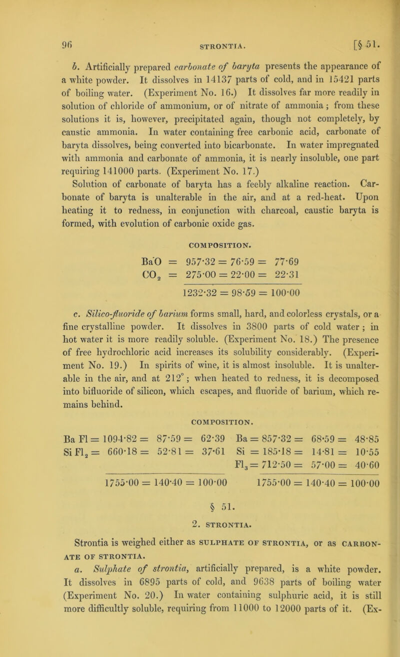 b. Artificially prepared carbonate of baryta presents the appearance of a white powder. It dissolves in 14137 parts of cold, and in 15421 parts of boiling water. (Experiment No. 16.) It dissolves far more readily in solution of chloride of ammonium, or of nitrate of ammonia; from these Solutions it is, however, precipitated again, though not completely, by caustic ammonia. In water containing free carbonic acid, carbonate of baryta dissolves, being converted into bicarbonate. In water impregnated with ammonia and carbonate of ammonia, it is nearly insoluble, one part requiring 141000 parts. (Experiment No. 17.) Solution of carbonate of baryta has a feebly alkaline reaction. Car- bonate of baryta is unalterable in the air, and at a red-lieat. Upon heating it to redness, in conjunction with charcoal, caustic baryta is formed, with evolution of carbonic oxide gas. COMPOSITION. BaO = 957-32 = 76-59 = 77-69 C02 = 275-00 = 22-00 = 22-31 1232-32 = 98-59 = 100-00 c. Silico-fluoride of barium forms small, hard, and colorless crystals, or a fine crystalline powder. It dissolves in 3800 parts of cold water ; in hot water it is more readily soluble. (Experiment No. 18.) The presence of free hydrochloric acid increases its solubility considerably. (Experi- ment No. 19.) In spirits of wine, it is almost insoluble. It is unalter- able in the air, and at 212°; when heated to redness, it is decomposed into bifluoride of Silicon, which escapes, and fluoride of barium, which re- mains behind. COMPOSITION. Ba Fl = 1094-82 = 87-59 = 62-39 Ba = 857*32 = 68*59 = 48-85 Si Fl2 = 660-18 = 52-81 = 37-61 Si = 185-18 = 14-81= 10-55 Fl3= 712-50 = 57-00 = 40-60 1755-00 = 140-40 = 100-00 1755-00 = 140-40 = 100-00 § 51. 2. STRONTIA. Strontia is weighed either as sulphate of strontia, or as carbon- ate OF STRONTIA. a. Sulphate of strontia, artificially prepared, is a white powder. It dissolves in 6895 parts of cold, and 9638 parts of boiling water (Experiment No. 20.) In water containing sulphuric acid, it is still more difficultly soluble, requiring from 11000 to 12000 parts of it. (Ex-