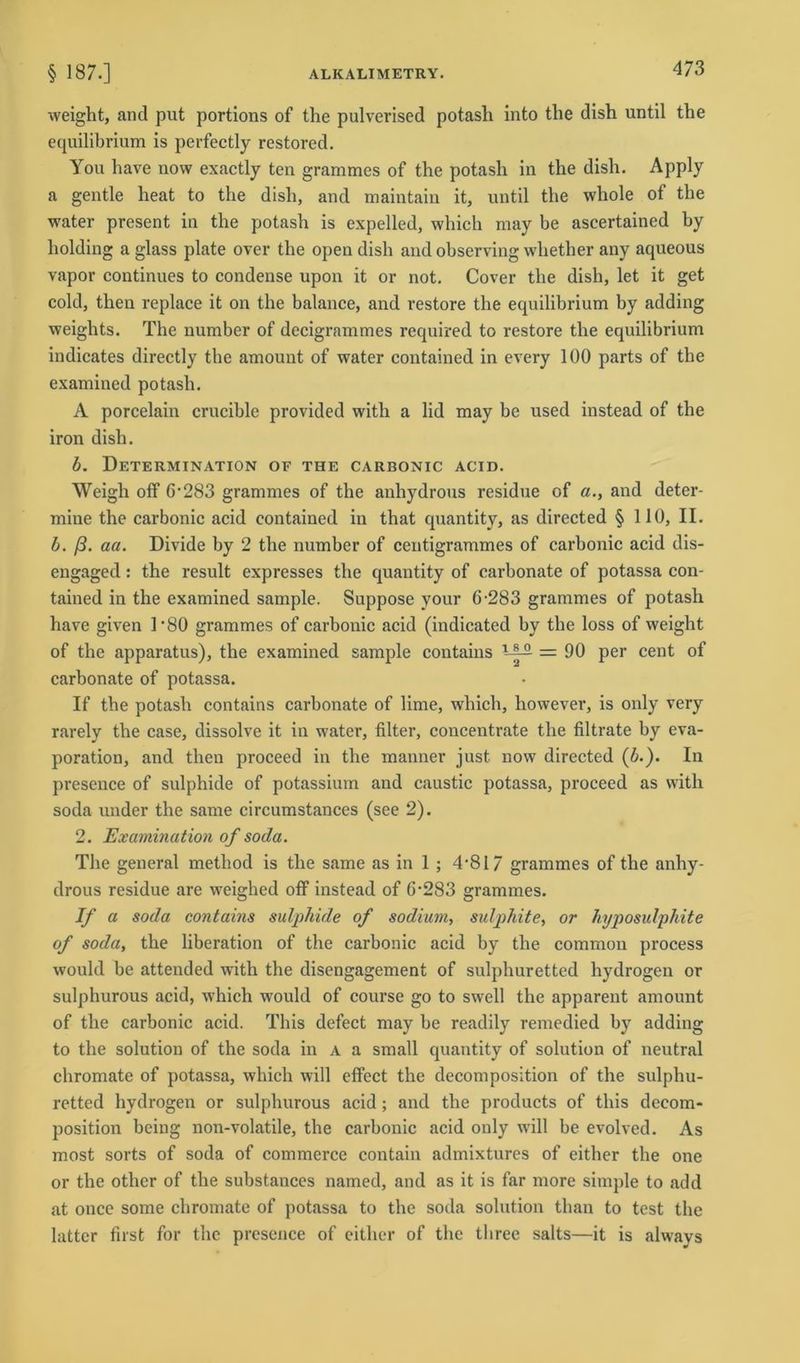 weight, and put portions of the pulverised potash into the dish until the equilibrium is perfectly restored. You have now exactly ten grammes of the potasli in the dish. Apply a gentle heat to the dish, and maintain it, until the whole of the water present in the potash is expelled, which may be ascertained by holding a glass plate over the open dish and observing whether any aqueous vapor continues to condense upon it or not- Cover the dish, let it get cold, then replace it on the balance, and restore the equilibrium by adding weights. The number of decigrammes required to restore the equilibrium indicates directly the amount of water contained in every 100 parts of the examined potash. A porcelain crucible provided witli a lid may be used instead of the iron dish. b. Determination oe the carbonic acid. Weigh off 6-283 grammes of the anhydrous residue of a., and deter- mine the carbonic acid contained in that quantity, as directed § 110, II. b. ß. aa. Divide by 2 the number of centigrammes of carbonic acid dis- engaged: the result expresses the quantity of carbonate of potassa con- tained in the examined sample. Suppose your 6-283 grammes of potash have given 1 *80 grammes of carbonic acid (indicated by the loss of weight of the apparatus), the examined sample contains = 90 per cent of carbonate of potassa. If the potash contains carbonate of lime, which, liowever, is only very rarely the case, dissolve it in water, filter, concentrate the filtrate by eva- poration, and then proceed in the manner just now directed (b.). In presence of sulphide of potassium and caustic potassa, proceed as with soda under the same circumstances (see 2). 2. Examination of soda. The general metliod is the same as in 1 ; 4-817 grammes of the anhy- drous residue are weighed off instead of 6-283 grammes. If a soda contains sulphide of sodium, sulphite, or hyposulphite of soda, the liberation of the carbonic acid by the common process would be attended with the disengagement of sulphuretted hydrogen or sulphurous acid, which would of course go to swell the apparent amount of the carbonic acid. This defect may be readily remedied by adding to the solution of the soda in a a small quantity of solution of neutral chromate of potassa, which will effect the decomposition of the sulphu- retted hydrogen or sulphurous acid; and the products of this deeom- position being non-volatile, the carbonic acid only will be evolved. As most sorts of soda of commerce contain admixtures of either the one or the other of the substances named, and as it is far more simple to add at once some chromate of potassa to the soda solution than to test the bitter first for the presence of either of the three salts—it is always