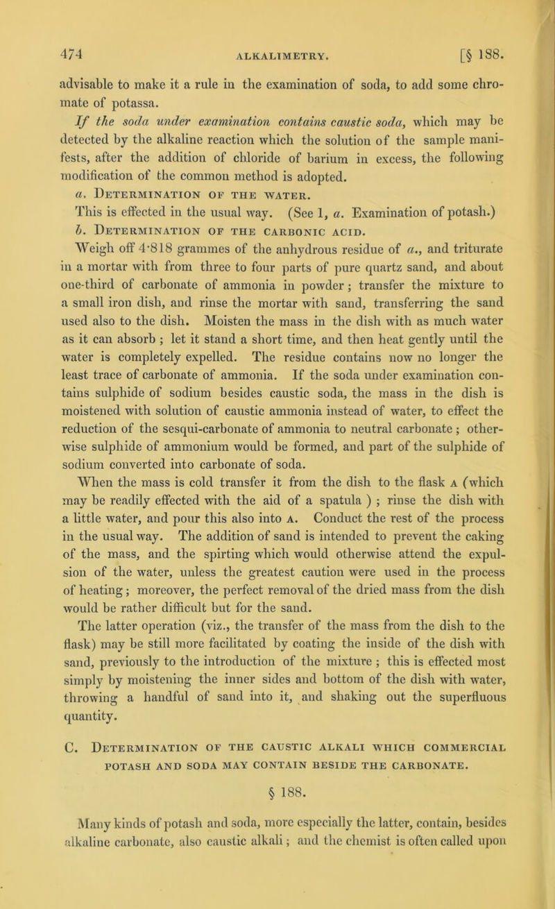 4/4 advisable to make it a rule in the examination of soda, to add some chro- mate of potassa. If the soda under examination contains caustic soda, whicli may be detected by the alkaline reaction which the solution of the sample mani- fests, after the addition of chloride of barium in excess, tlie following modification of the common method is adopted. a, Determination of the water. This is effected in the usual way. (See 1, a. Examination of potash.) h. Determination of the carbonic acid. Weigh off 4'818 grammes of the anhydrous residue of a., and triturate in a mortar with from three to four parts of pure cpiartz sand, and about one-tliird of carbonate of ammonia in powder ; transfer the mixture to a small iron dish, aud rinse the mortar with sand, transferring the sand used also to the dish. Moisten the mass in the dish with as much water as it can absorb ; let it stand a short time, and then lieat gently until the water is completely expelled. The residue contains now no longer the least trace of carbonate of ammonia. If the soda under examination con- tains sulphide of sodium besides caustic soda, the mass in the dish is moistened with solution of caustic ammonia instead of water, to eflfect the reduction of the sesqui-carbonate of ammonia to neutral carbonate ; other- wise sulphide of ammonium would be formed, and part of the sulphide of sodium converted into carbonate of soda. When the mass is cold transfer it from the dish to the flask a (which may be readily effected with the aid of a spatula ) ; rinse the dish with a little water, and pour this also into A. Conduct the rest of the process in the usual way. The addition of sand is intended to prevent the caking of the mass, and the spirting which would otherwise attend the expul- sion of the water, unless the greatest caution were used in the process of heating; moreover, the perfect removal of the dried mass from the dish would be rather difficult but for the sand. The latter Operation (viz., the transfer of the mass from the dish to the flask) may be still more facilitated by coating the inside of the dish with sand, previously to the introduction of the mixture ; this is effected most simply by moistening the inner sides and bottom of the dish with wrater, throwing a handful of sand into it, and shaking out tlie superfluous quantity. C. Determination of the caustic alkali which commercial POTASH AND SODA MAY CONTAIN BESIDE THE CARBONATE. § 188. Many kinds of potash and soda, more especially the latter, contain, besides alkaline carbonate, also caustic alkali; and the chemist is oftcn called upon