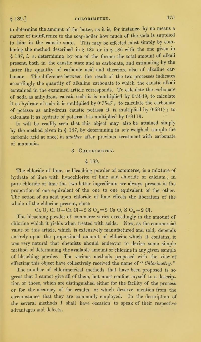to determine the amount of the latter, as it is, for instance, bv no means a matter of indifference to the soap-boiler how much of the soda is supplied to bim in the caustic state. This may be effected most simply by com- bining the metbod described in § 185 or in § 186 with the one given in § 187, i■ e. determining by one of the former the total amount of alkali present, both in the caustic state and as carbonate, and estimating by the latter the quantity of carbonic acid and tlierefore also of alkaline car- bonate. The difference between the result of the two processes indicates accordingly the quantity of alkaline carbonate to which the caustic alkali contained in the examined article corresponds. To calculate the carbonate of soda as anhydrous caustic soda it is multiplied by 0*5849, to calculate it as hydrate of soda it is multiplied by 0*7547 ; to calculate the carbonate of potassa as anhydrous caustic potassa it is multiplied by 0*6817 ; to calculate it as hydrate of potassa it is multiplied by 0*8119. It will be readily seen that this object may also be attained simply by the method given in § 187, by determining in one weighed sample the carbonic acid at once, in another after previous treatment with carbonate of ammonia. 3. Chlorimetry. § 189. The chloride of lime, or bleaching powder of commerce, is a mixture of hydrate of lime with hypochlorite of lime and chloride of calcium ; in pure chloride of lime the two latter ingredients are always present in the proportion of one equivalent of the one to one equivalent of the other. The action of an acid upon chloride of lime effects the liberation of the whole of the chlorine present, since Ca O, CI O + Ca Cl + 2 S 03=2 Ca 0, S 03 + 2 CI. The bleaching powder of commerce varies exceedingly in the amount of chlorine which it yields when treated with acids. Now, as the commercial value of this article, which is extensively manufactured and sold, depends entirely upon the proportional amount of chlorine which it contains, it was very natural that chemists should endeavor to devise some simple method of determining the available amount of chlorine in anv given sample of bleaching powder. The various methods proposed with the view of effecting this object have collectively received the name of “ Chlorimetry.” The number of chlorimetrical methods that have been proposed is so great that I cannot give all of them, but must confine myself to a descrip- tion of those, which are distinguished either for the facility of the process or for the accuracy of the results, or which deserve mention from the circumstance that they are commonly employed. In the description of the several methods I shall have occasion to speak of their respectivc advantagcs and defects.