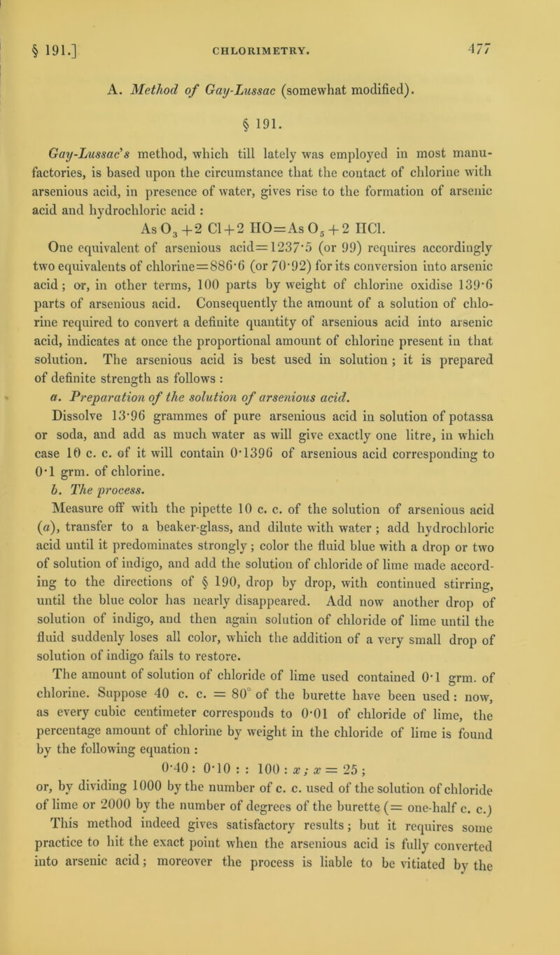 A. Method of Gay-Lussac (somewhat modified). § 191. Gay-Lussac’s method, which tili lately was employed in most manu- factories, is based upon the circumstance that the contact of chlorine with arsenious acid, in presence of water, gives rise to the formation of arsenic acid and hydrochloric acid : As 03 +2 CI+ 2 110=As 05 -f 2 HCl. One equivalent of arsenious acid=1237‘5 (or 99) requires accordingly two equivalcnts of chlorine = 886‘ 6 (or 70'92) forits conversion into arsenic acid; or, in other terms, 100 parts by weight of chlorine oxidise 139‘ß parts of arsenious acid. Consequently the amount of a solution of chlo- rine required to convert a definite quantity of arsenious acid into arsenic acid, indicates at once the proportional amount of chlorine present in that solution. The arsenious acid is best used in solution ; it is prepared of definite strength as follows : a. Preparation of the solution of arsenious acid. Dissolve 13‘96 grammes of pure arsenious acid in solution of potassa or soda, and add as mucli water as will give exactly one litre, in wliich case 10 c. c. of it will contain 0T396 of arsenious acid corresponding to 0-l grm. of chlor ine. h. The process. Measure off with the pipette 10 c. c. of the solution of arsenious acid (a), transfer to a beaker-glass, and dilute with water ; add hydrochloric acid until it predominates strongly; color the fluid blue with a drop or two of solution of indigo, and add the solution of cliloride of lime made accord- ing to the directions of § 190, drop by drop, with continued stirring, until the blue color has nearly disappeared. Add now another drop of solution of indigo, and then again solution of Chloride of lime until the fluid suddenly loses all color, which the addition of a very small drop of solution of indigo fails to restore. The amount of solution of chloride of lime used contained 0*1 grm. of chlorine. Suppose 40 c. c. = 80° of the burette have been used: now, as every cubic centimeter corresponds to 0-01 of chloride of lime, the percentage amount of clilorine by weight in the chloride of lime is found by the following equation : 0-40: 0-10 : : 100: x; x = 25; or, by dividing 1000 bythe number of c. c. used of the solution of chloride of lime or 2000 by the number of degrees of the burette (= one-half c. c.j Tliis method indeed gives satisfactory results; but it requires some practice to hit the exact point when the arsenious acid is fully convertcd into arsenic acid; moreover the process is liable to be vitiated by the