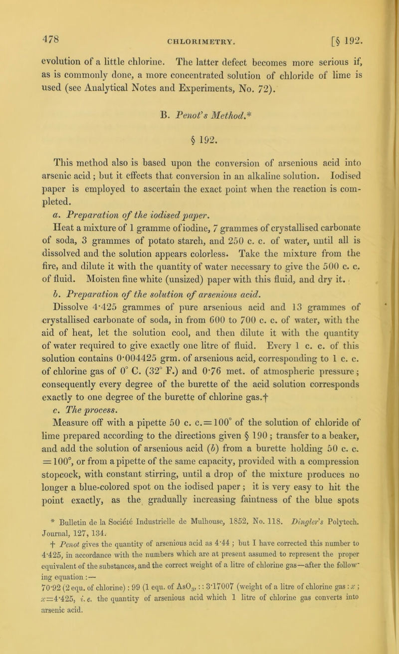 evolution of a little chlorine. The latter defect becomes more serious if, as is commonly done, a more concentrated solution of chloride of lime is used (see Analytical Notes and Experiments, No. 72). B. Penot’s Method.* § 192. This method also is based upon tlie conversion of arsenious acid into arsenic acid ; hut it effects that conversion in an alkaline solution. Iodised paper is employed to asccrtain the exact point when the reaction is com- pleted. a. Preparation of the iodised paper. Heat a mixture of 1 gramme of iodine, 7 grammes of crystallised carbonate of soda, 3 grammes of potato starch, and 250 c. c. of water, uutil all is dissolved and the solution appears colorless. Take the mixture from the fire, and dilute it with the quantityof water necessary to give the 500 c. c. of fluid. Moisten fine white (unsized) paper with this fluid, and dry it. b. Preparation of the solution of arsenious acid. Dissolve 4‘425 grammes of pure arsenious acid and 13 grammes of crystallised carbonate of soda, in from 600 to 700 c. c. of water, with the aid of heat, let the solution cool, and then dilute it with the quantity of water required to give exactly one litre of fluid. Everv 1 c. c. of this solution contains 0*004425 grm. of arsenious acid, corresponding to 1 c. c. of chlorine gas of 0° C. (32° F.) and 0*76 met. of atmospheric pressure; consequently every degree of the burette of the acid solution corresponds exactly to one degree of the burette of chlorine gas.f c. The process. Measure off with a pipette 50 c. c. —100° of the solution of chloride of lime prepared according to the directions given § 190 ; transfer to a beaker, and add the solution of arsenious acid (b) from a burette holding 50 c. c. = 100°, or from a pipette of the same capacity, provided with a compression stopcock, with constant stirring, uutil a drop of the mixture produces no longer a blue-colored spot on the iodised paper; it is very easy to hit the point exactly, as the gradually iucreasing faintness of the blue spots * Bulletin de la Societe Industrielle de Mulhouse, 1852, No. 118. Dhigler's Polytech. Journal, 127, 134. + Penot gives the quantity of arsenious acid as 4*44 ; but I have corrected this number to 4'4 25, in accordance with the numbers wliich are at present assumed to represent the proper equivalent of the substances, and the correct weight of a litre of chlorine gas—after the follow ing equation: — 70-92 (2 equ. of chlorine): 99 (1 equ. of As03,:: 3‘17007 (weight of a litre of chlorine gas : x ; x—4-425, i. e. the quantity of arsenious acid which 1 litre of chlorine gas converts into arsenic acid.