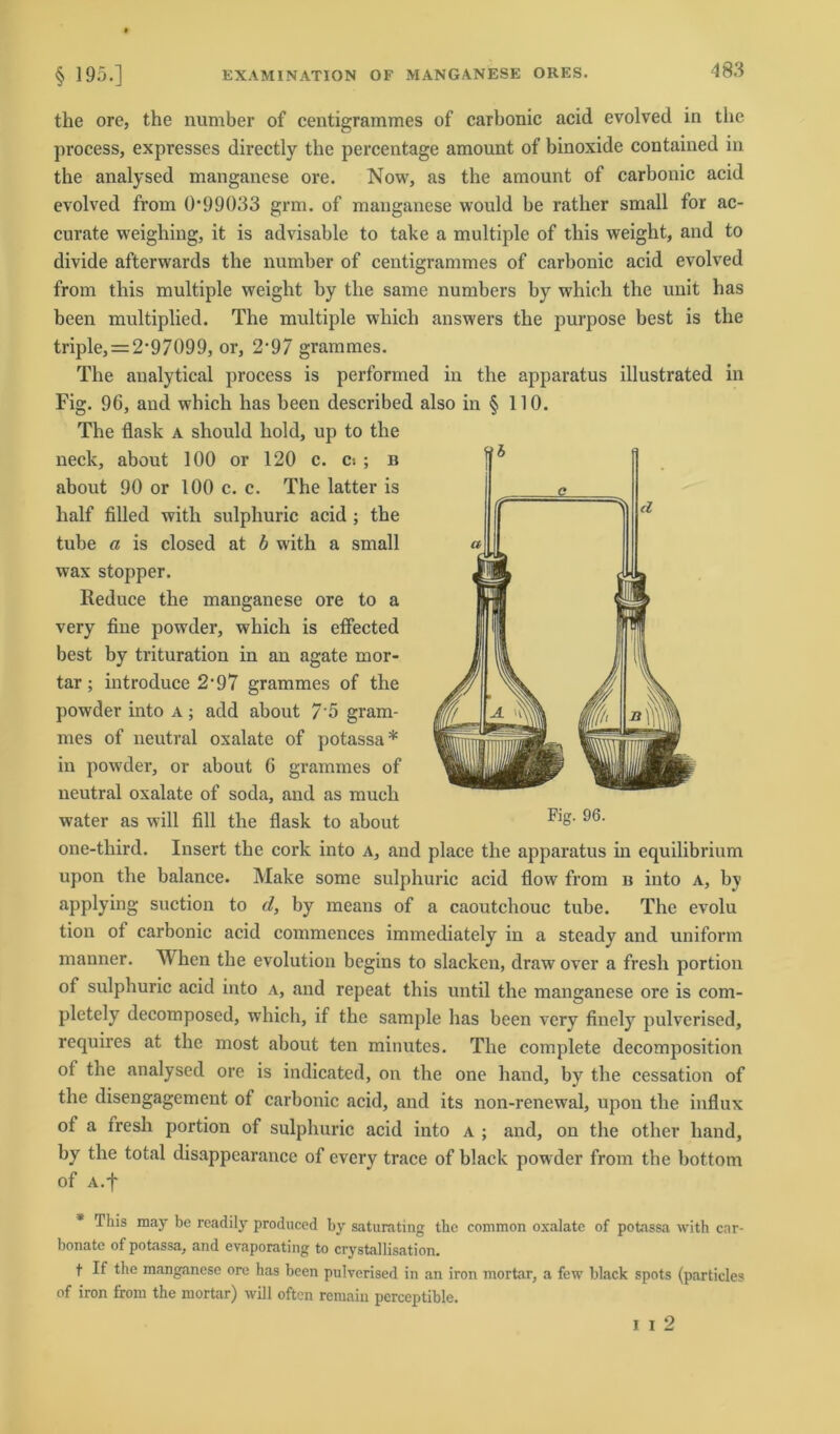 the ore, the number of centigrammes of carbonic acid evolved in the process, expresses directly the percentage amount of binoxide contained in the analysed manganese ore. Now, as the amount of carbonic acid evolved from 0’99()33 grm. of manganese would be rather small for ac- curate weighing, it is advisable to take a multiple of this weight, and to divide afterwards the number of centigrammes of carbonic acid evolved from this multiple weight by the same numbers by which the unit has been multiplied. The multiple which answers the purpose best is the triple, = 2'97099, or, 2'97 grammes. The analytical process is performed in the apparatus illustrated in Fig. 96, and which has been described also in § 110. The flask a should hold, up to the neck, about 100 or 120 c. c> ; b about 90 or 100 c. c. The latter is half filled witli sulphuric acid ; the tube a is closed at b with a small wax stopper. Reduee the manganese ore to a very fine powder, which is effected best by trituration in an agate mor- tar; introduce 2-97 grammes of the powder into a ; add about 7'5 gram- mes of neutral oxalate of potassa* in powder, or about 6 grammes of neutral oxalate of soda, and as much water as will fill the flask to about FlS- 96‘ one-third. Insert the cork into a, and place the apparatus in equilibrium upon the balance. Make some sulphuric acid flow from b into a, by applying suction to d, by means of a caoutchouc tube. The evolu tion of carbonic acid commences immediately in a steady and uniform manner. When the evolution begins to slacken, drawover a fresh portion of sulphuric acid into a, and repeat this until the manganese ore is com- pletely decomposed, which, if the sample has been very fiuely pulvcrised, requires at the most about ten minutes. The complete decomposition of the analysed ore is indicated, on the one band, by the cessation of the disengagement of carbonic acid, and its non-renewal, upon the influx of a fresh portion of sulphuric acid into a ; and, on the other liand, by the total disappearance of evcry trace of black powder from the bottom of A.f This may be rcadily produccd by saturating the common oxalate of potassa with cnr- bonate of potassa, and evaporating to crystallisation. t If the manganese ore has been pulvcrised in an iron mortar, a few black spots (particles of iron from the mortar) will oftcn remain perceptible. i i 2