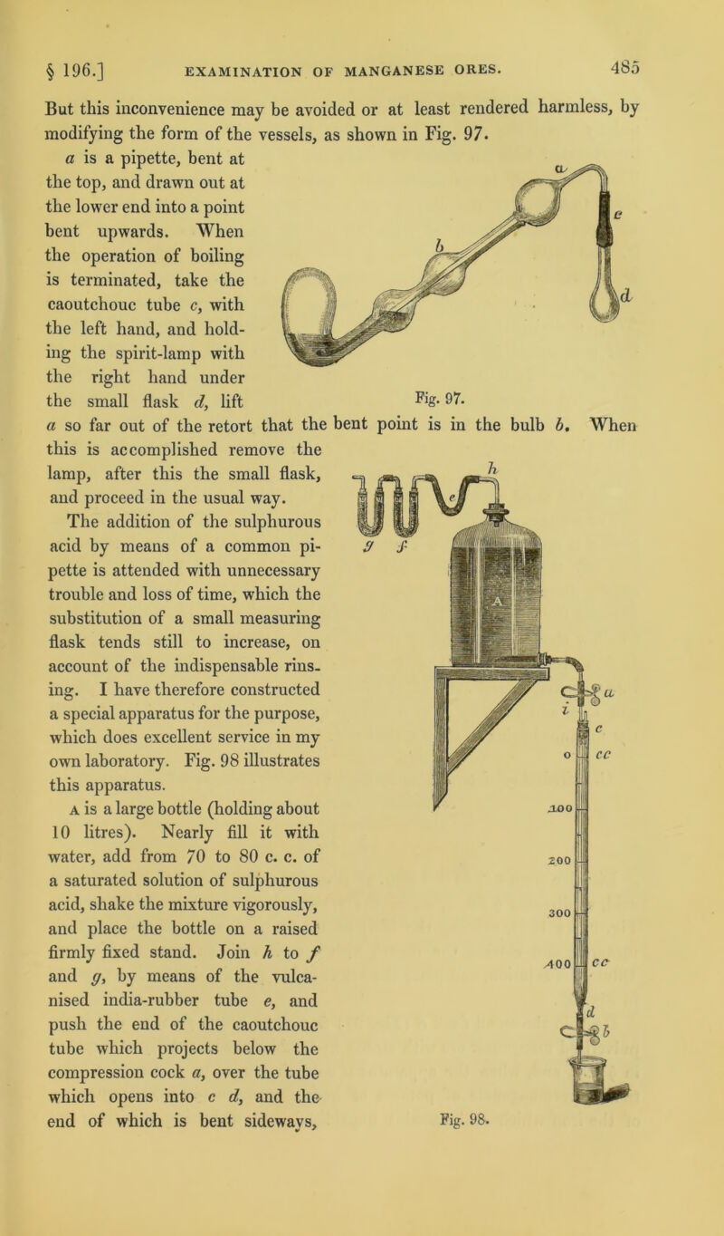 But tliis inconvenience may be avoided or at least rendered harmless, by modifying the form of the vessels, as shown in Fig. 97. a is a pipette, bent at the top, and drawn out at the lower end into a point bent upwards. When the Operation of boiling is terminated, take the caoutchouc tube c, with the left hand, and hold- ing the spirit-lamp with the right hand under the small flask d, lift FlS- 97. a so far out of the retort that the bent point is in the bulb b. When this is accomplished remove the lamp, after this the small flask, and proceed in the usual way. The addition of the sulphurous acid by means of a common pi- pette is attended with unnecessary trouble and loss of time, which the Substitution of a small measuring flask tends still to increase, on account of the indispensable rins- ing. I have therefore constructed a special apparatus for the purpose, which does excellent Service in my own laboratory. Fig. 98 illustrates this apparatus. A is a large bottle (holding about 10 litres). Nearly All it with water, add from 70 to 80 c. c. of a saturated solution of sulphurous acid, shake the mixture vigorously, and place the bottle on a raised firmly fixed stand. Join h to f and g, by means of the vulca- nised india-rubber tube e, and push the end of the caoutchouc tube which projects below the compression cock a, over the tube which opens into c d, and the end of which is bent sideways, %•