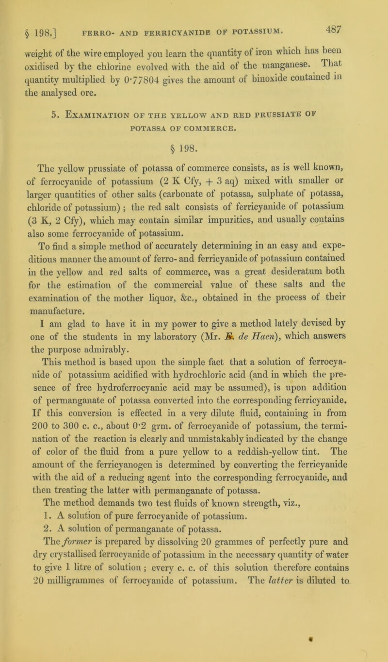 weight of the wire employed you learn the quantity of iron which has beeu oxidised by the chlorine evolved with the aid of the manganese. That quantity multiplied by 0‘77804 gives the amount of biuoxide contained in the analysed ore. 5. Examination of THE yellow and red prussiate of POTASSA OF COMMERCE. § 198. The yellow prussiate of potassa of commerce consists, as is well known, of ferrocyanide of potassium (2 K Cfy, -f 3 aq) mixed with smaller or larger quantities of other salts (carbonate of potassa, sulphate of potassa, chloride of potassium) ; the red salt consists of ferricyanide of potassium (3 K, 2 Cfy), which may contain similar impurities, and usually contains also some ferrocyanide of potassium. To find a simple method of accurately determining in an easy and expe- ditious manner the amount of ferro- and ferricyanide of potassium contained in the yellow and red salts of commerce, was a great desideratum both for the estimation of the commercial value of these salts and the examination of the mother liquor, &c,, obtained in the process of their manufacture. I am glad to have it in my power to give a method latcly devised by one of the students in my laboratory (Mr. M. de Haen), which answers the purpose admirably. This method is based upon the simple fact that a solution of ferrocya- nide of potassium acidified with hydrochloric acid (and in which the pre- sence of free hydroferrocyanic acid may be assumed), is upon addition of permanganate of potassa converted into the corresponding ferricyanide. If this conversion is effected in a very dilute fluid, coutaining in from 200 to 300 c. c., about 0’2 grm. of ferrocyanide of potassium, the termi- nation of the reaction is clearly and unmistakably indicated by the change of color of the fluid from a pure yellow to a reddish-yellow tint. The amount of the ferricyanogen is determined by Converting the ferricyanide with the aid of a reducing agent into the corresponding ferrocyanide, and then treating the latter with permanganate of potassa. The method demands two test fluids of known strength, viz., 1. A solution of pure ferrocyanide of potassium. 2. A solution of permanganate of potassa. The formet is prepared by dissolving 20 grammes of perfectly pure and dry crystallised ferrocyanide of potassium in the necessary quantity of water to give 1 litre of solution; every c. c. of this solution therefore contains 20 milligrammes of ferrocyanide of potassium. The latter is diluted to