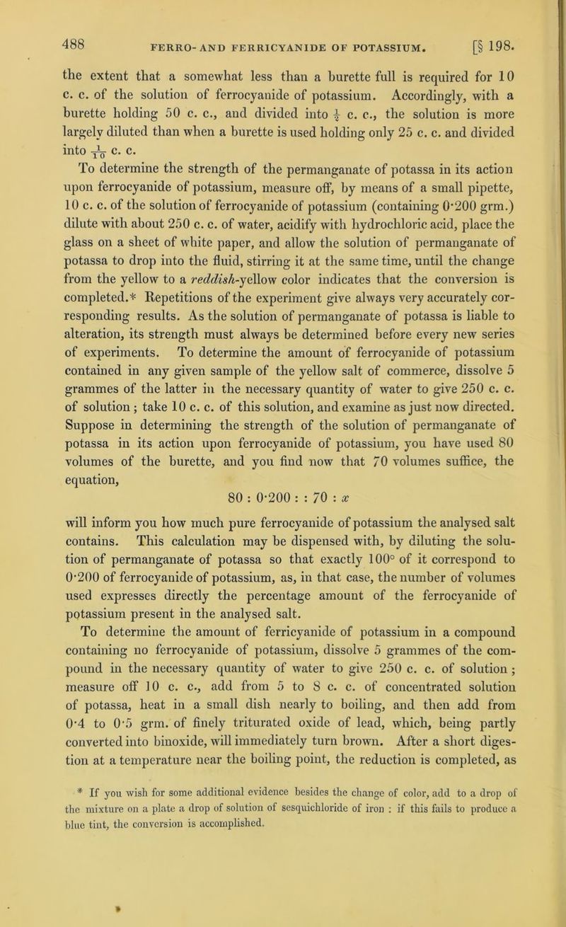 the extent that a somewhat less than a burette full is required for 10 c. c. of the solution of ferrocyanide of potassium. Accordingly, with a burette holding 50 c. c., and divided into ^ c. e., the solution is more largelv diluted than when a burette is used holding only 25 c. c. and divided into y1^ c. c. To determine the strength of the permanganate of potassa in its action upon ferrocyanide of potassium, measure off, by means of a small pipette, 10 c. c. of the solution of ferrocyanide of potassium (containing 0200 grm.) dilute with about 250 c. c. of water, acidify with hydrochloric acid, place the glass on a sheet of white paper, and allow the solution of permanganate of potassa to drop into the fluid, stirring it at the same time, until the change from the yellow to a reddish-yellow color indicates that the conversion is completed.* Repetitions of the experiment give always very accurately cor- responding results. As the solution of permanganate of potassa is liable to alteration, its strength must always be determined before every new series of experiments. To determine the amount of ferrocyanide of potassium contained in any given sample of the yellow salt of commerce, dissolve 5 grammes of the latter in the necessary quantity of water to give 250 c. c. of solution ; take 10 c. c. of this solution, and examine as just now directed. Suppose in determining the strength of the solution of permanganate of potassa in its action upon ferrocyanide of potassium, you have used 80 volumes of the burette, and you find now that 70 volumes suffice, the equation, 80 : 0-200 : : 70 : x will inform you how much pure ferrocyanide of potassium the analysed salt contains. This calculation may be dispensed with, by diluting the solu- tion of permanganate of potassa so that exactly 100° of it correspond to 0’200 of ferrocyanide of potassium, as, in that case, tlienumber of volumes used expresses directly the percentage amount of the ferrocyanide of potassium present in the analysed salt. To determine the amount of ferricyanide of potassium in a compound containing no ferrocyanide of potassium, dissolve 5 grammes of the com- pound in the necessary quantity of water to give 250 c. c. of solution ; measure off 10 c. c., add from 5 to 8 c. c. of concentrated solution of potassa, heat in a small dish nearly to boiling, and tlien add from 0'4 to 0-5 grm. of finely triturated oxide of lead, which, being partly converted into binoxide, will immediately turn browu. After a short diges- tion at a temperature near the boiling point, the reduction is completed, as * If you wish for some additional evidence besides the change of color, add to a drop of the mixture on a plate a drop of solution of sesquichloride of iron : if this fails to produce a blue tint, the conversion is acconiplished.