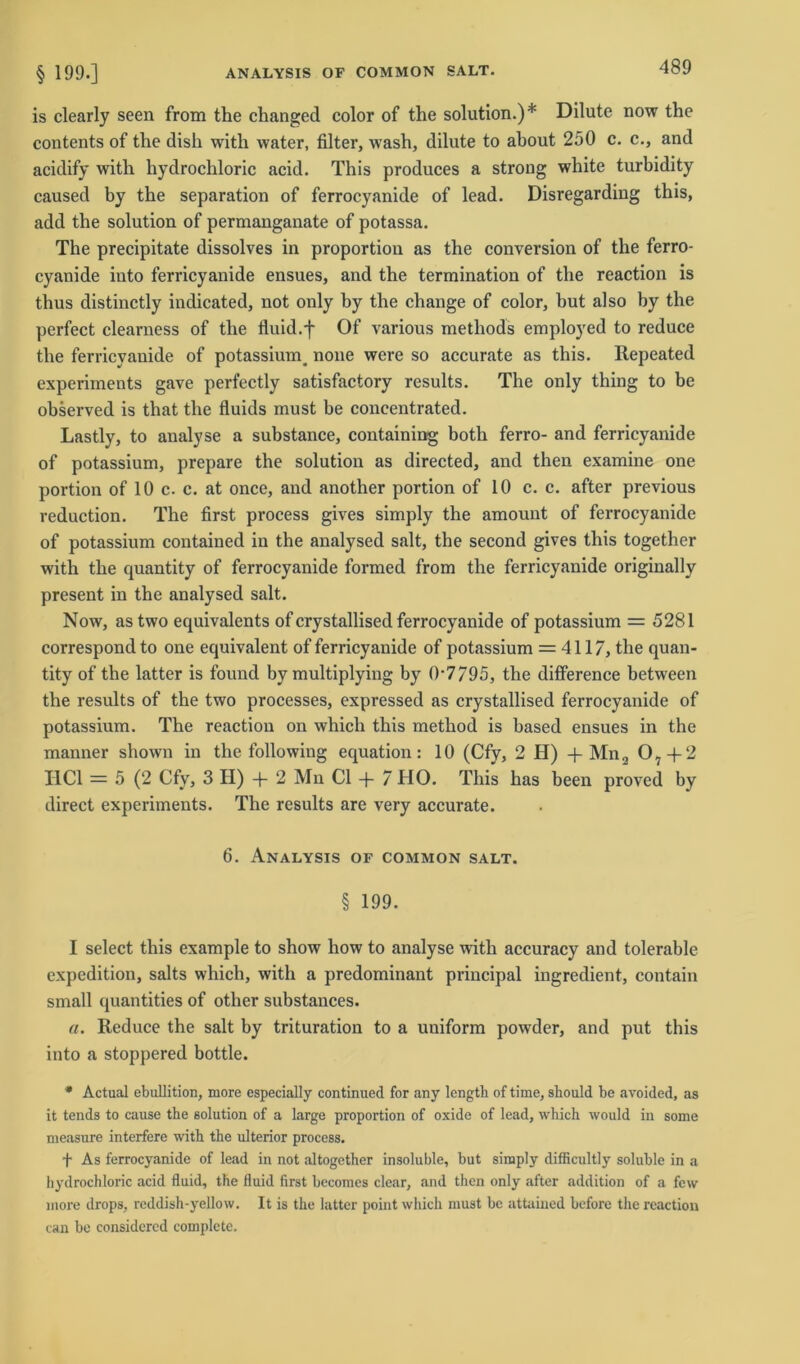 ANALYSIS OF COMMON SALT. § 199.] is clearly seen from the changed color of the solution.)* Dilute now the contents of the dish with water, filter, wash, dilute to about 250 c. c., and acidify with hydrochloric acid. This produces a strong white turbidity caused by the Separation of ferrocyanide of lead. Disregarding this, add the solution of permanganate of potassa. The precipitate dissolves in proportion as the conversion of the ferro- cyanide into ferricyanide ensues, and the termination of the reaction is thus distinctly indicated, not only hy the change of color, hut also by the perfect clearness of the fluid.f Of various methods employed to reduce the ferricyanide of potassiunq none were so accurate as this. Repeated experiments gave perfectly satisfactory results. The only thing to be observed is that the fluids must be concentrated. Lastly, to analyse a substance, containing both ferro- and ferricyanide of potassium, prepare the solution as directed, and then examine one portion of 10 c. c. at once, and another portion of 10 c. c. after previous reduction. The first process gives simply the amount of ferrocyanide of potassium contained in the analysed salt, the second gives this together with the quantity of ferrocyanide formed from the ferricyanide originally present in the analysed salt. Now, astwo equivalents of crystallised ferrocyanide of potassium = 5281 correspond to one equivalent of ferricyanide of potassium = 4117, the quan- tity of the latter is found by multiplying by 0-7/95, the difference between the results of the two processes, expressed as crystallised ferrocyanide of potassium. The reaction on which this method is based ensues in the manner shown in the following equation: 10 (Cfy, 2 H) + Mn2 07-f2 I1C1 = 5 (2 Cfy, 3 H) + 2 Mn CI + 7 HO. This has been proved by direct experiments. The results are very accurate. 6. Analysis of common salt. § 199. I select this example to show how to analyse with accuracy and tolerable expedition, salts which, with a predominant principal ingredient, contain small quantities of other substances. a. Reduce the salt by trituration to a uniform powder, and put this into a stoppered bottle. * Actual ebullition, more especially continued for any length of time, should be avoided, as it tends to cause the solution of a large proportion of oxide of lead, which would in some measure interfere with the ulterior process. f As ferrocyanide of lead in not altogether insoluble, but simply difficultly soluble in a hydrochloric acid fluid, the fluid first becomes clear, and then only after addition of a few more drops, x-eddish-yellow. It is the latter point which must be attained before the reaction can be considercd complete.