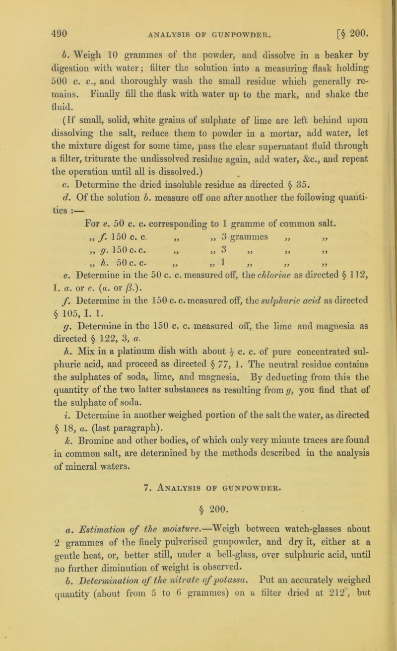 b. Weigli 10 grammes of the powder, and dissolve in a beaker by digestion witk water; filter tlie solution into a measuring flask liolding 500 c. c., and tliorougkly wash tlie small residue wliich generally re- maius. Finally fill tbe flask with water up to the mark, and sbake the fluid. (If small, solid, white graius of sulphate of lime are left behind upon dissolving the salt, reduce them to powder in a mortar, add water, let the mixture digest for some time, pass the clear supernatant fluid through a filter, triturate the undissolved residue again, add water, &c., and repeat the Operation until all is dissolved.) c. Determine the dried insoluble residue as directed § 35. d. Of the solution b. measure off one after anotlier the following quanti- ties :— For e. 50 c. c. corresponding to 1 gramme of common salt. ,, f. 150 c. c. „ ,, 3 grammes ,, ,, ,, g. 150 c. c. ,, ,, 3 ,, ,, ,, ,, h. o0 c. c* ,, ,, 1 ,, ,, }) e. Determine in the 50 c. c. measured off, the chlorine as directed § 112, I. a. or c. (a. or ß.). f. Determine in the 150 c. c. measured off, tliesulpkuric acid as directed § 105, I. 1. g. Determine in the 150 c. c. measured off, the lime and magnesia as directed § 122, 3, a. h. Mix in a platinum dish with about ^ c. c. of pure concentrated sul- phuric acid, and proceed as directed § 77, 1. The neutral residue contains the sulphates of soda, lime, and magnesia. By deducting from tliis the quantity of the two latter substances as resulting from g, you find that of the sulphate of soda. i. Determine in anotlier weighed portion of the salt the water, as directed § 18, a. (last paragrapli). k. Bromine and other bodies, of which only very minute traces are found in common salt, are determined by the methods described in the analysis of mineral waters. 7. Analysis of gunpowder. § 200. a. Estimation of the moisture.—Weigh between watch-glasses about 2 grammes of the finely pulverised gunpowder, and dry it, either at a gentle heat, or, better still, under a bell-glass, over sulphuric acid, until no further diminution of weiglit is observed. b. Determination of the nitrate of potassa. Tut an accurately weighed quantity (about from 5 to fi grammes) on a filter dried at 212, but