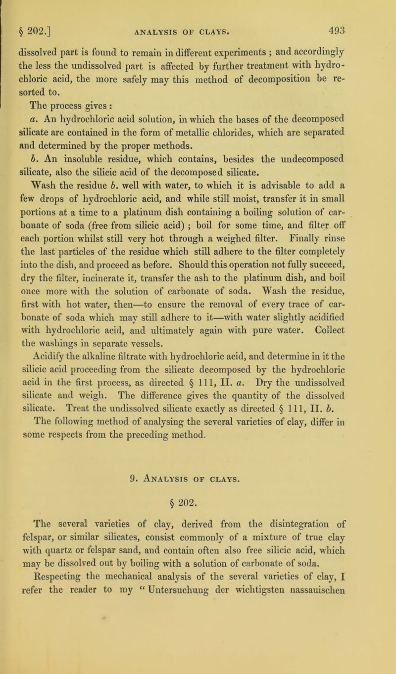 dissolved part is found to remain in different experiments ; and accordingly the less the undissolved part is affected by further treatment with hydro- chloric acid, the more safely may this method of decomposition be re- sorted to. The process gives : a. An hydrochloric acid solution, in which the bases of the decomposed silicate are contained in the form of metallic Chlorides, which are separated and determined by the proper methods. b. An insoluble residue, which contains, besides the undecomposed silicate, also the silicic acid of the decomposed silicate. Wash the residue b. well with water, to which it is advisable to add a few drops of hydrochloric acid, and while still moist, transfer it in small portions at a time to a platinum dish containing a boiling solution of car- bouate of soda (free from silicic acid) ; boil for some time, and filter off each portion whilst still very hot through a weighed filter. Finally rinse the last particles of the residue which still adhere to the filter completely into the dish, and proceed as before. Should this Operation not fully succeed, dry the filter, incinerate it, transfer the ash to the platinum dish, and boil once more with the solution of carbonate of soda. Wash the residue, first with hot water, then—to ensure the removal of every trace of car- bonate of soda which may still adhere to it—with water slightly acidified with hydrochloric acid, and ultimately again with pure water. Collect the washings in separate vessels. Acidify the alkaline filträte with hydrochloric acid, and determine in it the silicic acid proceeding from the silicate decomposed by the hydrochloric acid in the first process, as directed § 111, II. a. Dry the undissolved silicate and weigh. The difference gives the quantitv of the dissolved silicate. Treat the undissolved silicate exactly as directed § 111, II. b. The following method of analysing the several varieties of clay, differ in some respects from the preceding method. 9. Analysis of clays. § 202. The several varieties of clay, derived from the disintegration of felspar, or similar silicates, consist commonly of a mixture of true clay with quartz or felspar sand, and contain often also free silicic acid, which may be dissolved out by boiling with a solution of carbonate of soda. Respecting the mechanical analysis of the several varieties of clay, I refer the reader to my “ Untersuchung der wichtigsten nassauischen