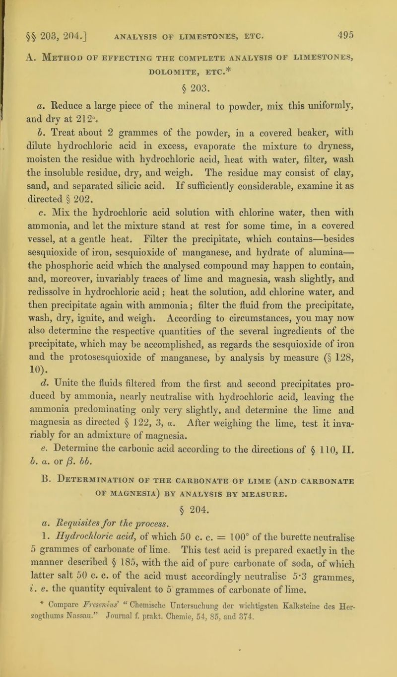 A. MeTHOD OF EFFECTING THE COMPLETE ANALYSIS OF LIMESTONES, DOLOMITE, ETC.* § 203. a. Reduce a large piece of the mineral to powder, mix this uniforndy, and dry at 212°. b. Treat about 2 grammes of the powder, in a covered beaker, with dilute bydrochloric acid in excess, evaporate the mixture to dryness, moisten the residue with hydrochloric acid, heat with water, filter, wash the insoluble residue, dry, and weigh. The residue may consist of clay, sand, and separated silicic acid. If sufficiently considerable, examine it as directed § 202. c. Mix the hydrochloric acid solution with chlorine water, then with ammonia, and let the mixture stand at rest for some time, in a covered vessel, at a gentle heat. Filter the precipitate, which contains—besides sescpiioxide of iron, sesquioxide of manganese, and hydrate of alumina— the phosplioric acid which the analysed compound may happen to contain, and, moreover, invariably traces of lime and magnesia, wash slightly, and redissolve in hydrochloric acid; heat the solution, add chlorine water, and then precipitate again with ammonia; filter the fluid from the precipitate, wash, drv, ignite, and weigh. According to circumstances, you may now also determine the respective quantities of the several ingredients of the precipitate, which may be accomplished, as regards the sesquioxide of iron and the protosesquioxide of manganese, by analysis by mcasure (§ 128, 10). d. Unite the fluids filtered from the first and second precipitates pro- duced by ammonia, nearly neutralise with hydrochloric acid, leaving the ammonia predominating only very slightly, and determine the lime and magnesia as directed § 122, 3, a. After weighing the lime, test it inva- riably for an admixture of magnesia. e. Determine the carbonic acid according to the directions of § 110, II. b. a. or ß. bb. 13. Determination of the carbonate of lime (and carbonate OF MAGNESIA) BY ANALYSIS BY MEASURE. § 204. a. Requisites for the process. 1. Hydrochloric acid, of which 50 c. c. = 100° of the burette neutralise 5 grammes of carbonate of lime. This test acid is prepared exactly in the manner described § 185, with the aid of pure carbonate of soda, of which latter salt 50 c. c. of the acid must accordingly neutralise 5‘3 grammes, i. e. the quantitv equivalent to 5 grammes of carbonate of lime. * Compare Fresenius’ “ Chemische Untersuchung der wichtigsten Kalksteine des Her- zogthums Nassau.” Journal f. prakt. Chemie, 54, 85, and 374.
