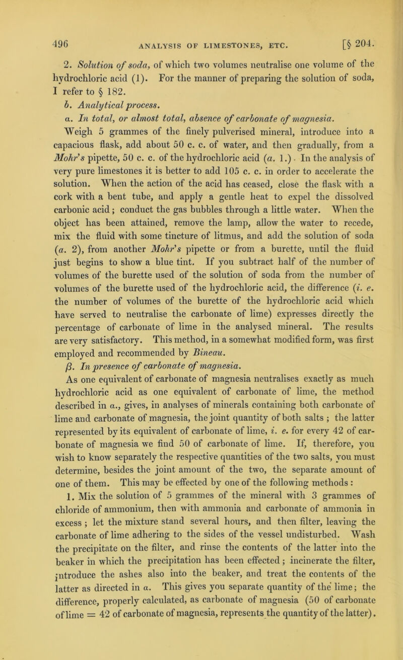 ANALYSTS OF LIMESTONES, ETC. 2. Solution of soda, of which two volumes neutralise one volume of the hydrochloric acid (1). For the manner of preparing the solution of soda, I refer to § 182. b. Analytical process. a. In total, or almost total, absence of carbonate of magnesia. Weigh 5 grammes of the finely pulverised mineral, introduce into a capacious flask, add about 50 c. c. of water, and then gradually, from a Mohrs pipette, 50 c. c. of the hydrochloric acid (a. 1.). In the analysis of very pure limestones it is hetter to add 105 c. c. in Order to accelerate the solution. When the action of the acid has ceased, close the flask with a cork with a bent tube, and apply a gentle heat to expel the dissolved carbonic acid ; conduct the gas bubbles through a little water. When the object has been attained, remove the lamp, allow the water to recede, mix the fluid with some tincture of litmus, and add the solution of soda (a. 2), from another Mohr's pipette or from a burette, until the fluid just begins to sliow a blue tint. If you subtract half of the number of volumes of the burette used of the solution of soda from the number of volumes of the burette used of the hydrochloric acid, the difference (i. e. the number of volumes of the burette of the hydrochloric acid which have served to neutralise the carbonate of lime) expresses directly the percentage of carbonate of lime in the analysed mineral. The results are very satisfactory. This method, in a somewhat modified form, was first employed and recommended by Bineau. ß. In presence of carbonate of magnesia. As one equivalent of carbonate of magnesia neutralises exactly as much hydrochloric acid as one equivalent of carbonate of lime, the method described in a., gives, in analyses of minerals containing botli carbonate of lime and carbonate of magnesia, the joint quautity of both salts ; the latter represented by its equivalent of carbonate of lime, i. e. for every 42 of car- bonate of magnesia we find 50 of carbonate of lime. If, therefore, you wish to know separately the respective quantities of the twro salts, you must determine, besides the joint amount of the two, the separate amount of one of them. This may be effected by one of the following methods : 1. Mix the solution of 5 grammes of the mineral with 3 grammes of Chloride of ammonium, then with ammonia and carbonate of ammonia in excess ; let the mixture stand several hours, and then Alter, leaving the carbonate of lime adhering to the sides of the vessel undisturbed. Wash the precipitate on the Alter, and rinse the contents of the latter into the beaker in which the precipitation has been effected ; incinerate the Alter, jntroduce the ashes also into the beaker, and treat the contents of the latter as directed in a. This gives you separate quantity of the lime; the difference, properly calculated, as carbonate of magnesia (50 of carbonate oflime = 42 of carbonate of magnesia, represents the quantity of the latter).