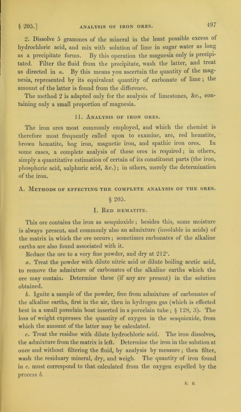 2. Dissolve 5 grammes of the mineral in the least possible excess of hydrochloric acid, and mix with solution of lime in sugar water as long as a precipitate forms. By tliis Operation the magnesia only is precipi- tated. Filter the fluid from the precipitate, wash the latter, and treat as directed in a. By tliis means you ascertain the quantity of the mag- nesia, represented by its equivalent quantity of carbonate of lime ; the amount of the latter is found from the differenee. The method 2 is adapted only for the analysis of limestones, &c., con- taining only a small proportion of magnesia. 11. Analysis of iron ores. The iron ores most commonly employed, and which the cliemist is therefore most frequently called upon to examine, are, red hematite, brown hematite, bog iron, magnetic iron, and spathic iron ores. In some cases, a complete analysis of tliese ores is required; in others, simply a quantitative estimation of certain of its constituent parts (the iron, phosphoric acid, sulphuric acid, &c.); in others, merely the determination of the iron. A. MeTHODS OF EFFECTING THE COMPLETE ANALYSIS OF THE ORES. § 205. I. Red hematite. This ore contains the iron as sesquioxide; besides tliis, some moisture is always present, and commonly also an admixture (insoluble in acids) of the matrix in which the ore occurs; sometimes carbonates of the alkaline earths are also found associated with it. Reduce the ore to a very fine powder, and dry at 212°. a. Treat the powder with dilute nitric acid or dilute boiling acetic acid, to remove the admixture of carbonates of the alkaline earths which the ore may contain. Determine these (if any are present) in the solution obtained. b. Ignite a sample of the powder, free from admixture of carbonates of the alkaline earths, first in the air, then in hydrogen gas (which is effected best in a small porcelain boat inserted in a porcelain tube ; § 128, 3). The loss of weight expresses the quantity of oxygen in the sesquioxide, from which the amount of the latter may be calculated. c. Treat the residue with dilute hydrochloric acid. The iron dissolves, the admixture from the matrix is left. Determine the iron in the solution at once and without filtering the fluid, by analysis by measure; then filter, wash the residuary mineral, dry, and weigh. The quantity of iron found in c. must correspond to tliat calculated from the oxygen expelled by the process b. K K