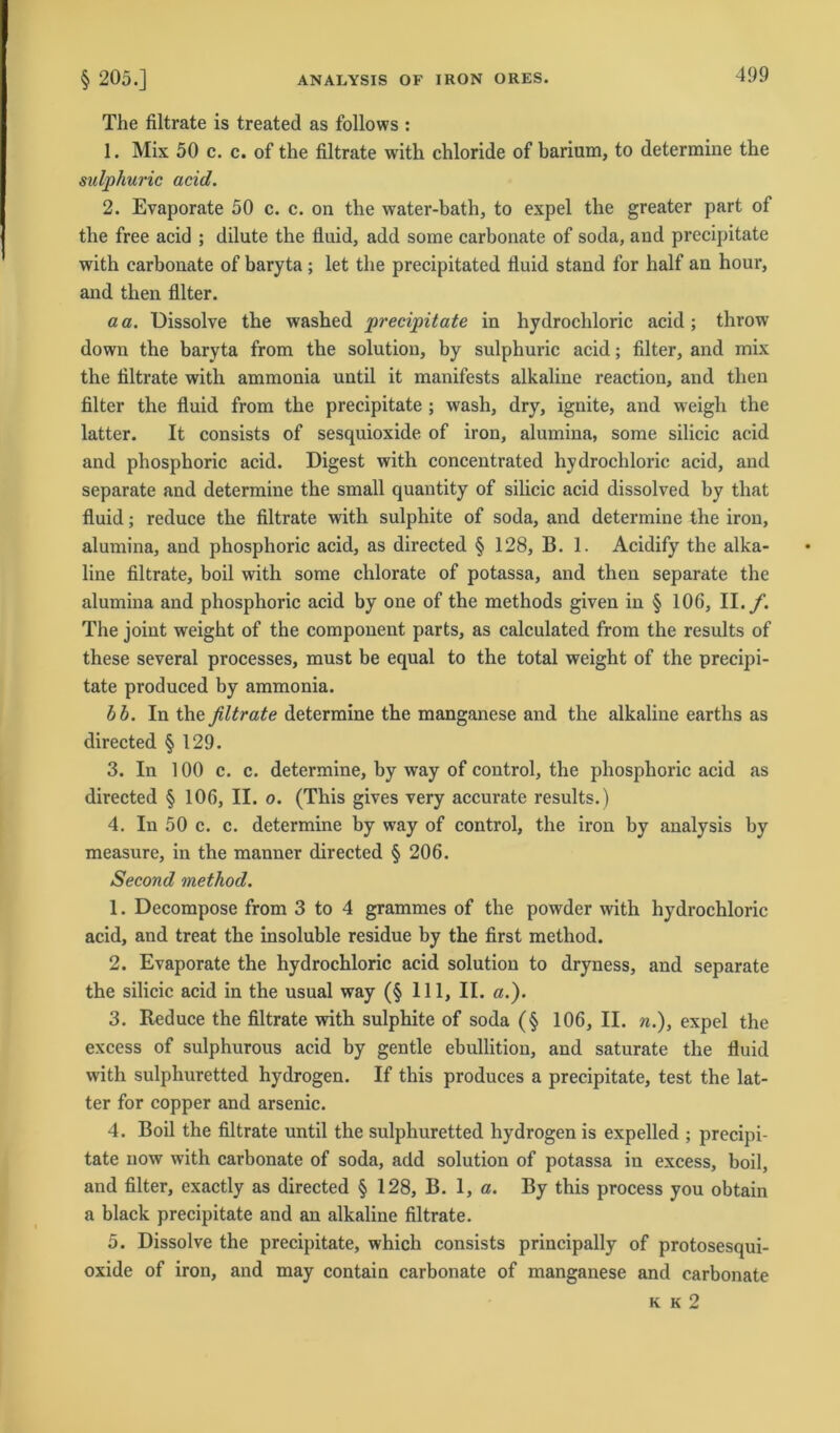 The filtrate is treated as follows : 1. Mix 50 c. c. of the filtrate with chloride of barium, to determine the sulphuric acid. 2. Evaporate 50 c. c. on the water-bath, to expel the greater part of the free acid ; dilute the fluid, add some carbonate of soda, and precipitate with carbonate of baryta ; let the precipitated fluid stand for half an hour, and then Alter. a a. Dissolve the washed precipitate in hydrochloric acid; throw down the baryta from the solution, by sulphuric acid; Alter, and mix the Altrate with ammonia until it manifests alkaline reaction, and then Alter the Auid from the precipitate ; wash, dry, ignite, and weigli the latter. It consists of sesquioxide of iron, alumina, some silicic acid and phosphoric acid. Digest with concentrated hydrochloric acid, and separate and determine the small quantity of silicic acid dissolved by that Auid; reduce the Altrate with sulphite of soda, and determine the iron, alumina, and phosphoric acid, as directed § 128, B. 1. Acidify the alka- line ültrate, boil with some chlorate of potassa, and then separate the alumina and phosphoric acid by one of the methods given in § 106, II./. The joint weight of the component parts, as calculated from the results of these several processes, must be equal to the total weight of the precipi- tate produced by ammonia. bb. In the filtrate determine the manganese and the alkaline earths as directed § 129. 3. In 100 c. c. determine, by way of control, the phosphoric acid as directed § 106, II. o. (This gives very accurate results.) 4. In 50 c. c. determine by way of control, the iron by analysis by measure, in the manner directed § 206. Second method. 1. Decompose from 3 to 4 grammes of the powder with hydrochloric acid, and treat the insoluble residue by the Arst method. 2. Evaporate the hydrochloric acid solution to dryness, and separate the silicic acid in the usual way (§ 111, II. «.). 3. Reduce the Altrate with sulphite of soda (§ 106, II. «.), expel the excess of sulphurous acid by gentle ebullition, and saturate the Auid with sulphuretted hydrogen. If this produces a precipitate, test the lat- ter for copper and arsenic. 4. Boil the Altrate until the sulphuretted hydrogen is expelled ; precipi- tate now with carbonate of soda, add solution of potassa in excess, boil, and Alter, exactly as directed § 128, B. 1, a. By this process you obtain a black precipitate and an alkaline Altrate. 5. Dissolve the precipitate, which consists principally of protosesqui- oxide of iron, and may contain carbonate of manganese and carbonate k k 2