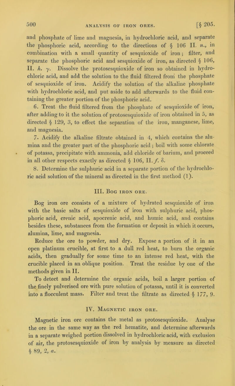 and phosphate of lime and magnesia, in hydrocldoric acid, and separate the pliosphoric acid, according to the directions of § IOC II. n., in combination with a small quantity of sesquioxide of iron ; filter, and separate the pliosphoric acid and sesquioxide of iron, as directed § 106, II. h. y. Dissolve the protosesquioxide of iron so obtained in hydro- chloric acid, and add the solution to the fluid filtered fromi the phosphate of sesquioxide of iron. Acidify the solution of the alkaline phosphate with hydrocldoric acid, and put aside to add afterwards to the fluid con- taining the greater portion of the pliosphoric acid. 6. Treat the fluid filtered from the phosphate of sesquioxide of iron, after adding to it the solution of protosesquioxide of iron obtained in 5, as directed § 129, 3, to effect the Separation of the iron, manganese, lime, and magnesia. 7. Acidify the alkaline filtrate obtained in 4, which contains the alu- mina and the greater part of the pliosphoric acid; boil with some clilorate of potassa, precipitate with ammonia, add chloride of barium, and proceed in all other respeets exactly as directed § 106, II. f. 8. 8. Determine the sulphuric acid in a separate portion of the hydrochlo- ric acid solution of the mineral as directed in the first method (1). III. Bog iron ore. Bog iron ore consists of a mixture of hydrated sesquioxide of iron with the basic salts of sesquioxide of iron with sulphuric acid, phos- phoric acid, crenic acid, apocrenic acid, and humic acid, and contains besides these, substances from the formation or deposit in which it occurs, alumina, lime, and magnesia. Reduce the ore to powder, and dry. Expose a portion of it in an open platinum crucible, at first to a dull red lieat, to burn the organic acids, then gradually for some time to an intense red heat, with the crucible placed in an oblique position. Treat the residue by one of the methods given in II. To detect and determine the organic acids, boil a larger portion of the finely pulverised ore with pure solution of potassa, until it is converted into a flocculent mass. Filter and treat the filtrate as directed § 177, 9. IV. Magnetic iron ore. Magnetic iron ore contains the metal as protosesquioxide. Analyse the ore in the same way as the red hematite, and determine afterwards in a separate weighed portion dissolved in hydrocldoric acid, with exclusion of air, the protosesquioxide of iron by analysis by measure as directed § 89, 2, «.