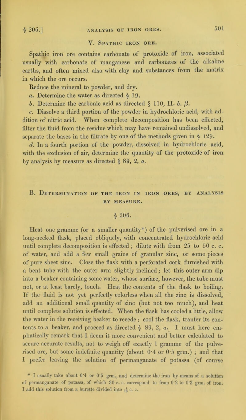 V. SPATHIC IRON ORE. Spathic iron ore contains carbonate of protoxide of iron, associated usually witli carbonate of manganese and carbonates of the alkaline earths, and often mixed also with clay and substances from the matrix in which the ore occurs. Reduce the mineral to powder, and dry. a. Determine the water as directed § 19. b. Determine the carbonic acid as directed § 110, II. b. ß. c. Dissolve a third portion of the powder in hydrocliloric acid, witli ad- dition of nitric acid. When complete decomposition has been elfected, Alter the fluid from the residue which may have remained undissolved, and separate the bases in the filtrate by one of the methods given in § 129. (i. In a fourth portion of the powder, dissolved in hydrocliloric acid, witli the exclusion of air, determine the quantity of the protoxide of iron by analysis by ineasure as directed § 89, 2, a. B. Determination of the iron in iron oiies, by analysis BY MEASURE. § 206. Heat one gramme (or a smaller quantity*) of the pulverised ore in a long-necked flask, placed obliquely, with concentrated hydrocliloric acid until complete decomposition is effected ; dilute with from 25 to 50 c. c. of water, and add a few small grains of granulär zinc, or some pieces of pure sheet zinc. Close the flask with a perforated cork furnished with a bent tube with the outer arm slightly inclined; let this outer arm dip into a beaker containing some water, whose surface, however, the tube must not, or at least barely, touch. Ileat the contents of the flask to boiling. If the fluid is not yet perfectly colorless when all the zinc is dissolved, add an additional small quantity of zinc (but not too mucli), and heat until complete solution is effected. When the flask has cooleda little, allow the water in the receiving beaker to recede ; cool the flask, tranfer its con- tents to a beaker, and proceed as directed § 89, 2, a. I must liere em- phatically remark that I deem it more convenient and better calculated to secure accurate results, not to weigli off exactly 1 gramme of the pulve- rised ore, but some indefinite quantity (about 0’4 or 0-5 grm.) ; and that I prefer leaving the solution of permanganate of potassa (of course * I usually take about 0‘4 or 05 grm., and determine the iron by means of a solution of permanganate of potassa, of wliich 30 c. c. correspond to from 0’2 to 0'3 grm. of iron. I add this solution from a burette divided into c. c.