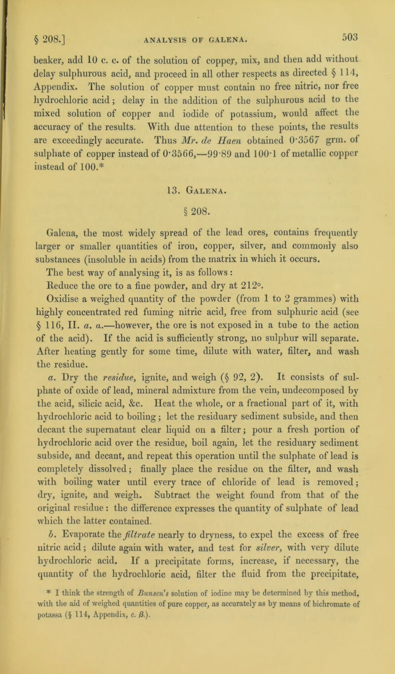 ANALYSIS OF GALENA. § 208.] beaker, add 10 c. c. of the solution of coppey, mix, and tlien add without delay sulphurous acid, and proceed in all other respects as directed § 114, Appendix. The solution of copper must contain no free nitric, nor free hydrochloric acid; delay in the addition of the sulphurous acid to the mixed solution of copper and iodide of potassium, would affect the accuracy of the results. With due attention to these points, the results are exceedingly accurate. Thus Mr. de Haen obtained 0*3567 grm. of sulphate of copper insteadof 0'35G6,—99*89 and 100*1 of metallic copper instead of 100.* 13. Galena. § 208. Galena, the most widcly spread of the lead ores, contains frequently larger or smaller quantities of iron, copper, silver, and commonly also substances (insoluble in acids) from the matrix in which it occurs. The best way of analysing it, is as follows: Reduce the ore to a fine powder, and dry at 212°. Oxidise a weighed quantity of the powder (from 1 to 2 grammes) with highly concentrated red fuming nitric acid, free from sulphuric acid (see §116, II. a. a.—however, the ore is not exposed in a tube to the action of the acid). If the acid is sufficiently strong, no sulphur will separate. After heating gently for some time, dilute with water, filter, and wash the residue. a. Dry the residue, ignite, and weigh (§ 92, 2). It consists of sul- phate of oxide of lead, mineral admixture from the vein, undecomposed by the acid, silicic acid, &c. Heat the whole, or a fractional part of it, with hydrochloric acid to boiling; let the residuary Sediment subside, and then decant the supernatant clear liquid on a filter; pour a fresh portion of hydrochloric acid over the residue, boil again, let the residuary Sediment subside, and decant, and repeat this Operation until the sulphate of lead is completely dissolved; finally place the residue on the filter, and wash with boiling water until every trace of chloride of lead is removed; dry, ignite, and weigh. Subtract the weight found from that of the original residue : the difference expresses the quantity of sulphate of lead which the latter contained. l>. Evaporate the ßltrate nearly to dryness, to expel the excess of free nitric acid; dilute again with water, and test for silver, with very dilute hydrochloric acid. If a precipitate forms, increase, if necessary, the quantity of the hydrochloric acid, filter the fluid from the precipitate, * I think the strength of Bunsen’s solution of iodine may be determined by this method, with the aid of weighed quantities of pure copper, as accurately as by means of bichromate of potassa (§ 114, Appendix, c. ß.).
