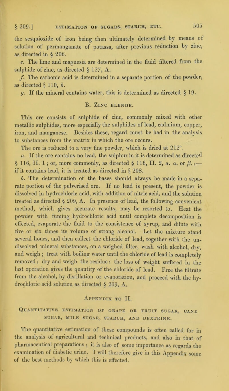 the sesquioxide of iron being then ultimately determined by means of solution of permauganate of potassa, after previous reduction by zinc, as directed in § 206. e. The lime and magnesia are determined in the fluid filtered from the sulphide of zinc, as directed § 127, A. f. The carbonic acid is determined in a separate portion of the powder, as directed § 110, b. g. If the mineral contains water, this is determined as directed § 19. B. Zinc blende. This ore consists of sulphide of zinc, commonly mixed with other metallic sulpliides, more especially the sulphides of lead, cadmium, copper, iron, and manganese. Besides these, regard must be had in the analysis to substances from the matrix in which the ore occurs. The ore is reduced to a very fine powder, which is dried at 212°. a. If the ore contains no lead, the sulpliur in it is determined as directed § 116, II. 1 ; or, more commonly, as directed § 116, II. 2, a. a. or ß.;— if it contains lead, it is treated as directed in § 208. b. The determination of the bases should always be made in a sepa- rate portion of the pulverised ore. If no lead is present, the powder is dissolved in hydrochloric acid, with addition of nitric acid, and the solution treated as directed § 209, A. In presence of lead, the following convenient method, which gives accurate results, may be resorted to. Ileat the powder with fuming hydrochloric acid until complete decompositiou is effected, evaporate the fluid to the consistence of syrup, and dilute with five or six times its volume of strong alcoliol. Let the mixture stand several hours, and then collect the chloride of lead, together with the un- dissolved mineral substances, on a weighed Alter, wash with alcoliol, dry, and weigh ; treat with boiling water until the chloride of lead is completely removed; dry and weigh the residue: the loss of weight suffered in the last Operation gives the quantity of the chloride of lead. Free the filtrate from the alcohol, by distillation or evaporation, and proceed with the hy- drochloric acid solution as directed § 209, A. Appendix to II. Quantitative estimation of grape or fruit sugar, cane SUGAR, MILK SUGAR, STARCH, AND DEXTRINE. The quantitative estimation of these compounds is often called for in the analysis of agricultural and technical products, and also in that of pharmaceutical preparations ; it is also of some importance as regards the examination of diabetic urine. I will therefore give in this Appendix some of the best methods by which this is effected.